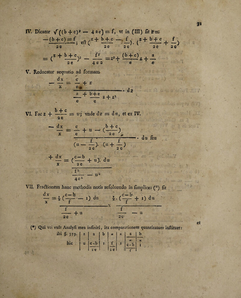 \ IV. Dicatur &lt;/£(b + c)2 — 49e)=:f, vt in (HI) litare — (b + c) = f; e{i rz+ b+_c —J(z+ tt? + I) 20 K 20 20 20 20 = (Z + k + Cy f2 2 e (b -f- c) a = z2+ — z + — ^ g 2 ■* Q &amp; V. Reducatur aequatio ad formam dx * ✓ c X + 2T a b “}” c iz z -f z1 VI. Fac z + b + c 5= tr; vnde dz = dit, et ex IV. b + c 2 e dx - s= 117 \ c — ~ X e ' 1 * (u- dx _ c — b — = ( — 2 e £ 2 e f 2 e du f£u 2 e -f u). du f- 4e- u~ \ VII. Fractionem hanc methodis notis refoluendo in hmplices (*) fit dx .c —b; v , r ,c — b* x , — = *(-£-0 du *•( — + i) du -.X —-- v. f 2e -f u V ♦ ¥ 20 U (*) Qui vii vult Analyfi mea infiniti, ita comparationem quantitatum Inflituet: hic cc u c -b 1 f 1 c- b * 1 2 e 2 e f et