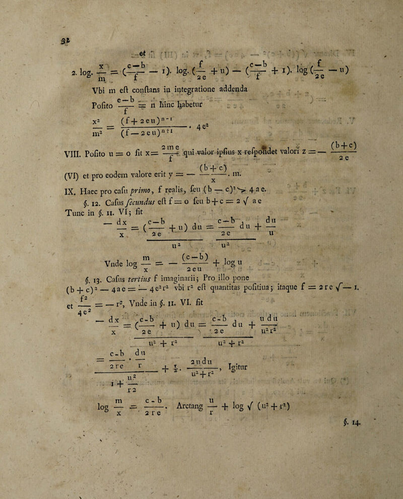 31 et ' i s. log. — = C-7- — O- log..(— + u) - (^r + 0- H (— -ll) e m f 2 e ' i 2 e Vbi in efl conflans in integratione addenda polito — == n hinc Rabetur x2 ( f + 2 e u ) n1 m2 (f— 2eu)n ti 4 e2 VIII. Pofito u = o fit x = qui valor ipfius x refpondet valori z =■ (b -f c) (VI) et pro eodem valore erit y = —--—• m: IX. Haec pro cafu primo, f realis, feu (b — c)2^ 4 a e. 12. Cafus fecundus efl f = o feu b + c = 2 \[ a e Tunc in §. 11. VI; fit — dx , c — b N , c — b , d u — — (-f- u) d u = - d u + — x * (b + c) 2 e 2 e u 2 e u u , , m (c — b) . Vnde W — =. — --— + logii : - ’• 0 x 2 e u r ' §. 13. Cafus tertius f imaginarii; Pro illo pone (b + c)2_43e =; •— 4e2r2 vbi r2 efl quantitas pofitina; itaque f = 2rc f — 1. et = — r2, Vnde ,in §. 11. VI. fit 4 e v — dx rc-b ■ v A c-b 11 dn — =. (-- + «) du = - + TT x 2 e v * 2 e u21- c - b d u 2 re r n2 + r2 + 1 + . u.4 2 u d u u2 + r2 u2 + r2 Igitur r 2 m c - b log — ~ x ' 2 re Arctang c 11 + log / (u* + f*) §. 14. V . J