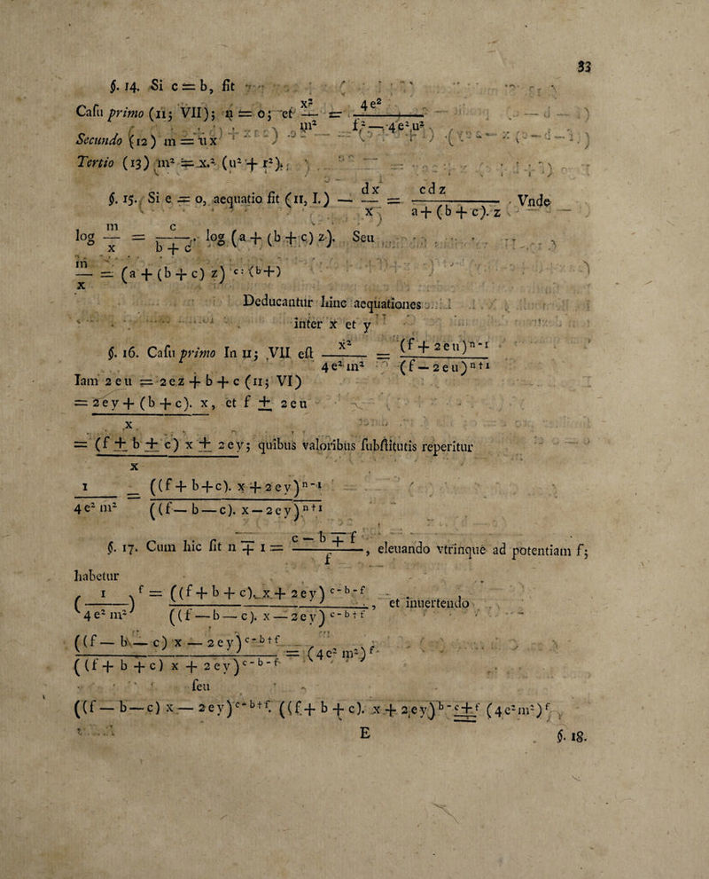 14« Si c — b, fit ? ; Cafu primo (iij VII); ±= o; et — Secundo (12 ) m = ti x : ) x? liv 4eJ Tertio (13) in2 ^ x.2 (u2 + r2)&gt; \ ! log m x $. 15. Si e -= o, aequatio fit (n, I.) - 1 1 1 ■ x: a+(b + c).z m c * 4 ' ' '\ - x = r+--,. iog (« + (b + c) 2). Scu , ~ (a + (b + c) z) c; (b + ) Deducantur liinc aequationes fc y •- 'f * *? r ♦ - inter x et y x2 (f + seu)0-1 $. 16. Cafu primo Inu; VII efl: Iam 2 e 11 = 2 e.z + b + c (115 VI) = 2 e y -f ( b -f- c). x, et f Hh 2 e u 4e2 in2 (f—2eu)n*x x = (f jl b 4h c) x'+ 2ey; quibus vagoribus fubflitutis reperitur x 1_ __ ((f + b + c). x-4. 2 ey)nM 4e2 m2 ^(f— b — c). x-2ey)n ti 33 ; -i) Vncje - v c — b 1 p ?• 17- Cura hic fit 11 -f- 1 = ---, eleuando vtrincjue ad potentiam f; ((f + b + c\ x,+ 2ey) c - b - f et inner tendo habetur ( —-) ' = _T__ ((f—b\— c) x — 2ey)c_btf__ ■ i-_-L- m (4e2m2) ((f + b+c) x-j-2ey^c“bf ‘ y ' • '' feu r - 4 * ((f _ b —c) x — 2ev)cbtf. ((f + b -f c). x -f 2eyjb ~c + f (4e’-m=)f , * 'E ~ ' 18. \