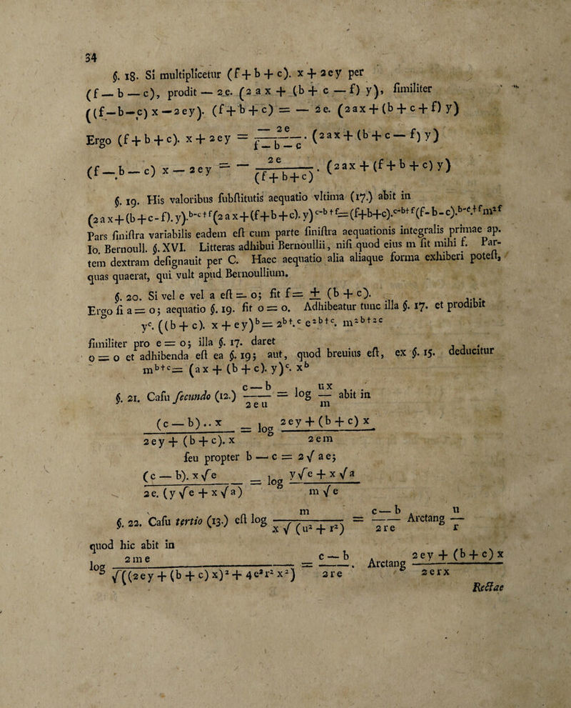 §. 18. Si multiplicetur (f+b + c). x + 2ey per _b—c), prodit — 2e. (2ax + (b+ c—0 y)&gt; fiixiiliter ^(f_b-c) x-sey). (f+b + c) = — 2e. (sax + (b + c + f) y) Ergo (f+b + c). x + 2ey = j—j• (aax + (b + c — f) y) (f-b-c) »-»‘1' “-(ifb+o- (”* + &lt;f+l + '»&gt;■) §. 19. His valoribus fubftitutis aequatio vltima (17.) abit in (2 a x+(b+c - f). y)-bc f f (2 a x+(f +b + c). y) c'b f f— (f+b+c).c'bt f (f- b - c).w.+ f‘»lf Pars finiflra variabilis eadem eft cum parte finiftra aequationis integralis primae ap. Io Bernoull. &lt;j. XVI. Litteras adhibui Bernoullii, nili quod eius m fit mihi r. rar- tem dextram defignauit per C. Haec aequatio alia aliaque forma exhiberi poteit, quas quaerat, qui vult apud Bernoullium. §. 20. Si vel e vel a eft =- o; fit f = + (b + c). . Ervo fi a= o; aequatio §. 19. fit o = o. Adhibeatur tunc illa §. 17. et prodibit ° y« ((b + c). x + ey)b = 2bt-c e2btc. mibt2C fimiliter pro e = o; illa §. 17. daret , , 0 = 0 et adhibenda efi ea $.19; aut, quod breuius eft, ex f 15. deducitur mb+c= (ax + (b + c). y)c. xb i '♦*« 21. Cafu fecundo (12.) c —b , ux . -= log — abit m 2 e 11 m (c — b) .. x __ |oa sey + (b + c) x 2 e y + (b + c).x 0 2 em feu propter b — c = 2yf ae$ (c — b). x f e__ joa yfe + x /a se. (y fe + x /a) §. 22. Cafu tertio (13.) eft log m / e m quod hic abit in . 2 m e log X / (u2 + *2) c— b n -Arctang — 2re r __ __ c--b f((sey+ (b + c)x)2+4e*r2x2) are Arctang 2ey + (b -f c) x 2 erx Reftae /