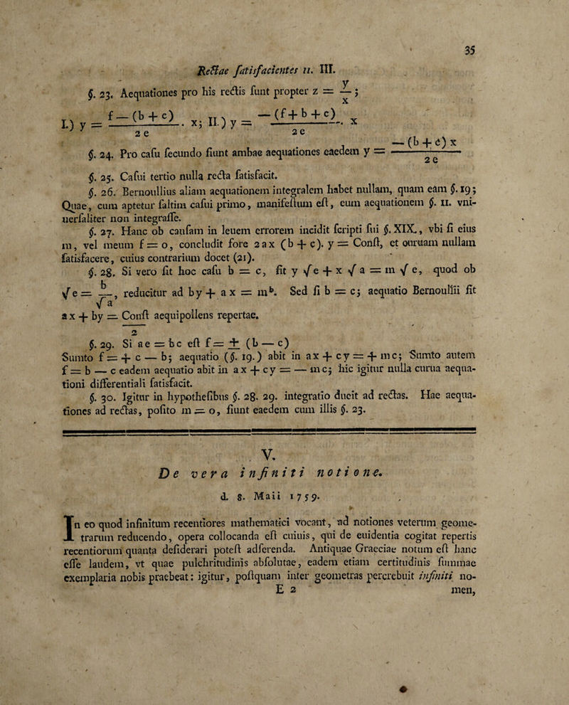 L) y = Reftae fatisfacicntes n. III. y §. 23. Aequationes pro his redis funt propter z f — (b + c) x . x; II.) y =, (f + b + c) ... ■■■ .. 2 e 2 e f 24, Pro cafu fecundo fiunt ambae aequationes eaedem y §. 25. Cafui tertio nulla reda fatisfacit. (k + 0 x 2 e §. 26. Bernoullius aliam aequationem integralem habet nullam, quam eam §. 19; Quae, cum aptetur faltim cafui primo, manifefium efl, eum aequationem §. n. vni- uerfaliter non integrafie. $. 27. Hanc ob caufam in leuem errorem incidit fcripti fui §. XIX., vbi fi eius 111, vel meum f =_: o, concludit fore 2ax Qb -4 c)• y ^ Confi, et ouruam nullam fatisfacere, cuius contrarium docet (21). 28. Si vero fit hoc cafu b =. c, fit y /e + x / a = m / e, quod ob yT e = A # reducitur ad by-f- ax = mb. Sed fi b = cj aequatio Bernoullii fit \f a * x + by — Confi aequi pollens repertae. §. 29. Si a e = b c efi f — 4 ( b — c) Surnto f = 4 c — b; aequatio (§. ig.) abit in ax 4 cy = 4 mc; Sumto autem f — b — c eadem aequatio abit in ax 4 cy = — mc$ hic igitur nulla curua aequa¬ tioni differentiali fatisfacit. §. 30. Igitur in hypothefibus §. 28. 29. integratio ducit ad redas. Hae aequa¬ tiones ad redas, pofito 111^0, fiunt eaedem cum illis §. 23. . V. De vera infiniti notione* d. 8. Maii 1 7 5 9* In eo quod infinitum recentlores mathematici vocant, ttd notiones veterum geome¬ trarum reducendo, opera collocanda efi cuiuis, qui de euidentia cogitat repertis recentiorum quanta defiderari potefi adferenda. Antiquae Graeciae notum efi hanc effe laudem, vt quae pulchritudinis abfolutae, eadem etiam certitudinis fummae exemplaria nobis praebeat: igitur, poflquam inter geometras percrebuit infiniti 110- E 2 men,