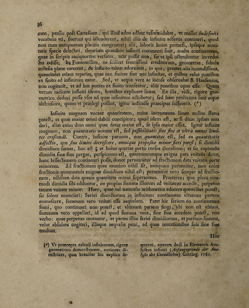 men, paullo poft Cartefium ,• qui illud adeo adhuc reformidabat, vt mallet indefiniti vocabulo vti, fuerunt qui ofienderent, nihil iliis de infinito ad fertis contineri, quod non cum antiquorum placitis congrueret; alii, laboris huius pertaefi, ipfaque noui- tatis fpecie deledlati, theoriam quandam infiniti coinmenti fuiit, inulta continentem, quae in feriptis antiquorum verfatus, non poflit non, fic vt ipfi ofienduntur incredu¬ lus odifle: Ita Fontenellius, ne fcilicet feuerifiimi eruditorum, geometrae, fabula inilefia plane carerent,, de infinito talem adornanit, in qua, praeter aliaiucuiidiffima, quantitates etiam reperias, quae nec finitae fint nec infinitae, et quibus vel ut pontibus ex finito ad infinitum eatur. Sed, vt aeque vere ac iocofe obferuabat B. Haufenius, non cogitauit, vt ad hos pontes ex finito tranfeatur, aliis pontibus opus efle. Quam veram iudicem infiniti ideam-, breuibus explicare liceat. Exilia, vidi, rigore geo¬ metrico deduci pofie vfus ad quos infinitum adhibetur; fed haec prolixiora Tunt atque abfirufiora, quam vt praelegi pofiint, igitur indicafle praecipua fuffecerit. (*) Infinite magnam vocant quantitatem, cuius incremento limes nullus fiatui potefi, et quae maior omni dabili concipitur; quod idem efi, ac fi dicas ipfam non dari, alias enim dum omni quae datur maior efi:, fe ipfa maior eflet.. Igitur infinite magnum , non quantitatis nomen efi, fed poffibilitatis fine fine et vitra omnes limi¬ tes crefcendi. Contra, infinite paruum, non quantitas efi, fed ea quantitatis a dfeffio, qua fine limite decrefcere, omnique propofita minor fieri potefi; fi dimidii dimidium fumas, hoc efi et huius quartae partis rurfus dimidium; et fic capiendo dimidia fine fine pergas, perfpicuum efi, quantumcunque exigua pars vnitatis detur, hanc bifle&amp;ionem continuari pofie, donec perueniatur ad fra&lt;fiionem data vnitatis parte minorem. Ad fradtionem quae omnino nihil fit, nunquam peruenitur, non enim fradtionis quantumuis exiguae dimidium nihil efi; peruenitur vero femper ad fraefiio- nem, nihilum data quauis quantitate minus fuperantem. Praeterea; quo plura eius- modi dimidia fibi adduntur, eo propius fumma illorum ad vilitatem accedit, perpetuo tamen vilitate minor. Haec, quae.vel naturalis arithmetica edocere quemlibet potefi, fic folent enunciari: Seriei dimidiorum in infinitum continuatae vltimam partem euanefeere, fummam vero vnitati efle aequalem. Patet hic feriem eo continuatam fumi, quo continuari non potefi, et vltimam partem fingi, vbi non efi vltima, fummam vero appellari, id ad quod fumma vera, fine fine accedere potefi, vno verbo: quae perpetuo mutantur, vt partes illae feriei dimidiorum, et partium fumma, velut abfoluta cogitari, illisque aequalia poni, ad quae mutationibus fuis fine fine tendunt. Hoc (*) Vt praecepta calculi infinitorum, rigore qttutus, operam dedi in Elementis Ana- geometrico demonftrarem, notiones di- lyfeos infiniti (Anfangsgriinde der Ana- re&amp;rices, quas breuiter hic explico fe- lyjis des Vnendlichen) Gotting. 1761.