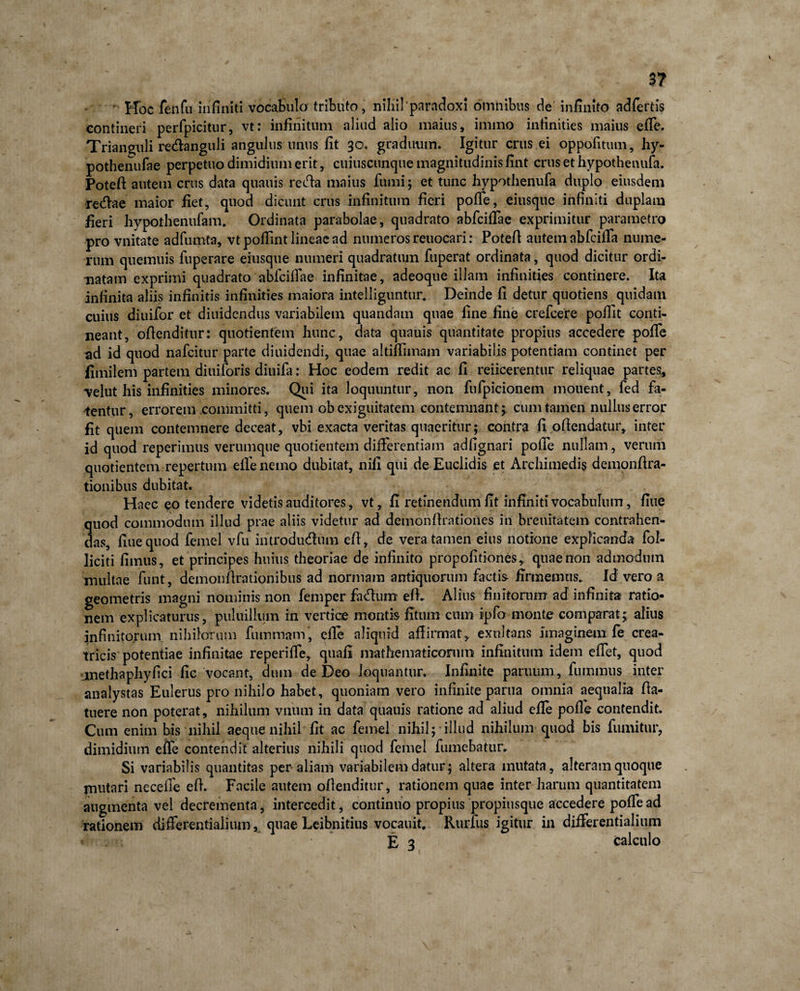 3? Hoc fenfu infiniti vocabulo tributo, niliilparadoxi omnibus de infinito adfertis contineri perfpicitur, vt: infinitum aliud alio maius, immo infinities maius efie. Trianguli redanguli angulus unus fit 30. graduum. Igitur crus ei oppofitum, hy- pothenufae perpetuo dimidium erit, cuiuscunque magnitudinis fint crus et hypothenufa. Poteft autem crus data quauis recfia maius fumi; et tunc hypothenufa duplo eiusdem redae maior fiet, quod dicunt crus infinitum fieri pofie, eiusque infiniti duplam fieri hypothenufam. Ordinata parabolae, quadrato abfciflae exprimitur parametro pro vnitate adfumta, vtpofiint lineae ad numeros reuocari: Potefi autem abfcilfa nume¬ rum quemuis fuperare eiusque numeri quadratum fuperat ordinata, quod dicitur ordi¬ natam exprimi quadrato abfcifiae infinitae, adeoque illam infinities continere. Ita infinita aliis infinitis infinities maiora intelliguntur. Deinde fi detur quotiens quidam cuius diuifor et diuidendus variabilem quandam quae fine fine crefcere pollit conti¬ neant, ofienditur: quotientem hunc, data quauis quantitate propius accedere pofie ad id quod nafcitur parte diuidendi, quae altifiimam variabilis potentiam continet per fimilem partem diuiforis diuifa: Hoc eodem redit ac fi reficerentur reliquae partes, *velut his infinities minores. Qui ita loquuntur, non fufpicionem mouent, fed fa¬ tentur, errorem committi, quem ob exiguitatem contemnant 3 cum tamen nullus error fit quem contemnere deceat, vbi exacta veritas quaeritur; contra fi offendatur, inter id quod reperimus verumque quotientem differentiam adfignari pofTe nullam, verum quotientem repertum elfe nemo dubitat, nili qui de Euclidis et Archimedis demonfira- tionibus dubitat. Haec eo tendere videtis auditores, vt, fi retinendum fit infiniti vocabulum, fiue quod commodum illud prae aliis videtur ad demonfirationes in breuitatem contrahen¬ das, fiue quod femel vfu introductum eft, de vera tamen eius notione explicanda fol- liciti fimus, et principes huius theoriae de infinito propofitiones, quae non admodum multae funt, demonfirationibus ad normam antiquorum factis firmemus. Id vero a geometris magni nominis non femper factum efh Alius finitorum ad infinita ratio¬ nem explicaturus, puluilhim in vertice montis fitttm cum ipfo monte comparat; alius infinitorum nihilorum fuinmam' efie aliquid affirmat, exnltans imaginem fe crea¬ tricis potentiae infinitae reperifie, quafi mathematicorum infinitum idem efiet, quod methaphyfici fic vocant, dum de Deo loquantur. Infinite paruum, fummus inter analystas Eulerus pro nihilo habet, quoniam vero infinite partia omnia aequalia fia- tuere non poterat, nihilum vnum in data quauis ratione ad aliud efie pofle contendit. Cum enim bis nihil aeque nihil fit ac femel nihil; illud nihilum quod bis fumitur, dimidium efie contendit alterius nihili quod femel fumebatur. Si variabilis quantitas per aliam variabilem datur; altera mutata, alteram quoque imitari necefie efi. Facile autem ofienditur, rationem quae inter harum quantitatem augmenta vel decrementa, intercedit, continuo propius propiusque accedere pofTe ad rationem differentialium, quae Leibnitius vocauit. Rurfus igitur in differentialium E 3 calculo