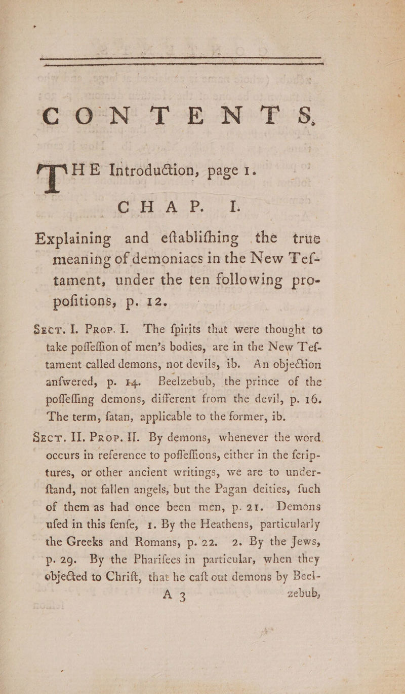 CONTENT 5§, is HE Introdution, page I. C H A P, I. Explaining and eftablithing the trie mieaning of demoniacs in the New Tef- tament, under the ten following pro- pofitions, p. 12. Sect. I. Prop. I. The fpirits that were thought to take poileflion of men’s bodies, are in the New Tef- tament called demons, not devils, ib. An objeCtion anfwered, p. F4. Beelzebub, the prince of the poffefling demons, different from the devil, p. 16. The term, fatan, applicable to the former, ib. Sect. II. Prop. If. By demons, whenever the word. occurs in reference to poffeffions, either in the ferip- tures, or other ancient writings, we are to under- ftand, not fallen angels, but the Pagan deities, fuch of them as had once been men, p. 21. Demons ufed in this fenfe, 1. By the Heathens, particularly the Greeks and Romans, p. 22. 2. By the Jews, p- 29. By the Pharifees in particular, when they objefted to Chrift, that he caft out demons by Beel-