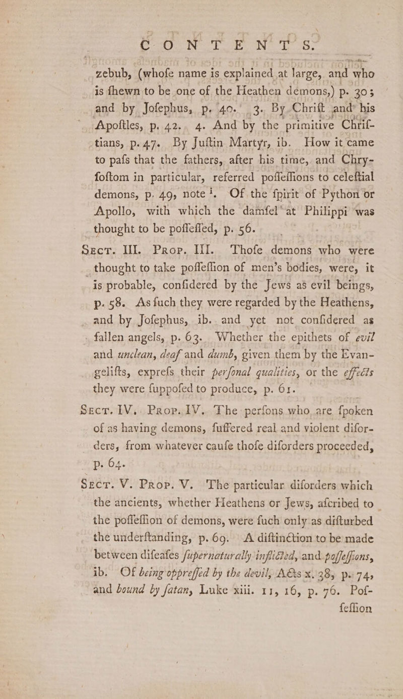 C0 Ne Te Nt te: zebub, “(whofe name is Pol Ratee at large, and who is fhewn to be one of the Heathen demons,) P+ 303 and by Jofephus, p. 40.' 3. By Chrift and his ‘Apottles, p.42., 4. And by the primitive Chrif- -tians, p.47. By Juitin Martyr, ib. How it came to pafs that the fathers, after his time, and Chry- foftom in particular, referred poffeffions to celeftial demons, p. 49, note!, Of the fpirit of Python or Apollo, with which the damfel* at een was thought to be pofleffed, p. 56. Sect. III. Prop. III. Thofe demons who were thought to take poffeflion of men’s bodies, were, it is probable, confidered by the Jews a8 evil beings, p. 58. Asfuch they were regarded by the Heathens, and by Jofephus, ib. and yet not confidered as . fallen angels, p. 63. Whether the epithets of evil and unclean, deaf and dumb, given them by the Evan- gelifts, exprefs their perfonal qualities, or the effects they were fuppofed to produce, p. 61. Sect. 1V,. Prop. 1V.. The perfons who. are foaien of as having demons, fuffered real and violent difor- ders, from whatever caufe thofe diforders proceeded, p. 64. 3 Sect. V. Prop. V. The particular diforders which the ancients, whether Heathens or Jews, afcribed to : the poffeflion of demons, were fuch only as difturbed the underftanding, p.69. A diftin¢tion to be made between difeafes /upernaturally infliGted, and. poffeffions, ib. Of being oppreffed by the devil, A&amp;ts x38, pw 74, and bound by fatan, Luke xiii. 11, 16, p. 76. Pof- feflion