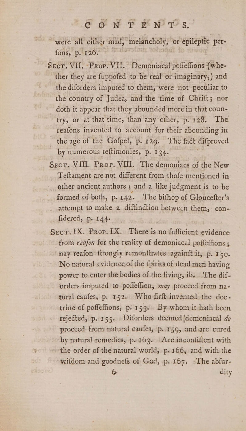 CG wT HWid’s, “were all either mid, “melancholy, or epileptic per- fons, p. 126. | Secr. VII, Prop. VI. Demoniacal poflefions {whe- ther they are fuppofed to be real or imaginary,) and the diforders imputed to them, were not peculiar to the country of Judea, and the time of Chrift; nor doth it appear that they abounded more in that coun- try, or at that time, than any other, ape bb Aad = reafons invented to account for their abounding in the age of the Gofpel, p.129. The faét difproved | by numerous teftimonies, pest 2de Sect. VII. Prop. VIII. The demoniacs of the New _ Teftament are not different from thofe mentioned in other ancient authors ; and a like judgment is to be formed of both, p.142. The bithop of Gloucefter’s attempt to make a diftin€tion between them, con- fidered, p. 144. Sect. IX. Prop. TX. There is no fufficient evidence from reafon for the reality of demoniacal poffeffions ; nay reafon firongly remonftrates againft it, p. 150. No natural evidence.of the fpirits of dead men having power to enter the bodies of the living, ib. The dif- orders imputed to poffeflion, may proceed from na- tural caufes, p. 152. Who firft invented. the doc- trine of pofleflions, p. 153. By whom it hath been rejected, p..155. Diforders deemed jdemoniacal do proceed. from natural caufes, —p..159, and.are cured “by natural remedies, p..163. Are inconfiftent with the order of the natural world, p..166, and with the wifdom and goodnefs of God, p..167. ~The abfur-