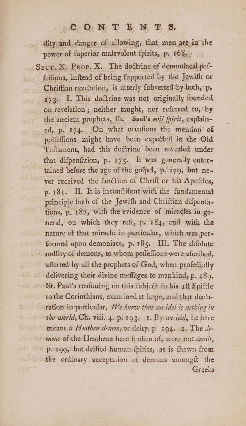 fC ON TEN TF S. diva and danger. of allowing, that. men are in “the power: of fuperior malevolent fpirits, -p:; 168.) - - Sect. X: Prop. X. The doctrine of demoniacal pof- fefhons, inftead of being fupported by the Jewifh or Chriftian revelation, is utterly fubverted ‘by-both, p. 173. I. This do€trine was not originally founded on revelation ; neither taught, nor referred to,’ by the ancient prophets, ib. Saul’s evil fpirit, explain- ed, p. 174. On what occafions the mention’ of poffefions might have been expected in the Old Teftament, had this doctrine been revealed under that difpenfation, p- 175. It was generally enter= tained before the age of the gofpel, —p. 179; but ne- ver received the fan€tion of Chrift or his Apoftles, p-181. I. Itis inconfiftent with the fundamentak principle both of the Jewith and Chriftian difpenfa- tions, p. 182, with the evidence of miracles in ge- neral, on which they reft, p. 184, and with the nature of that miracle in particular, which wwas,per- formed upon demoniacs, p. 185. Il]. The abfolute’ ~ nullity of demons, to whom pofleflions were afcribed, afferted by all the prophets of God, when profeffedly delivering their civine meflages to mankind, p. 189. St. Paul’s reafoning on this fubject in his aft Epiftle .. tothe Corinthians, examined at large, and that decla- ration ‘in particular, We know that an idol is nothing in “the world, Ch. viii. 4. p.itg93. 1. By an idol, he here means @ Heathen demon, or deity, p. 194. 2. The de- »mons of the Heathens here fpoken of, were not devils, p. 199, but deified human fpirits, as is fhewn from the ordinary acceptation of demons amongit the Greeks