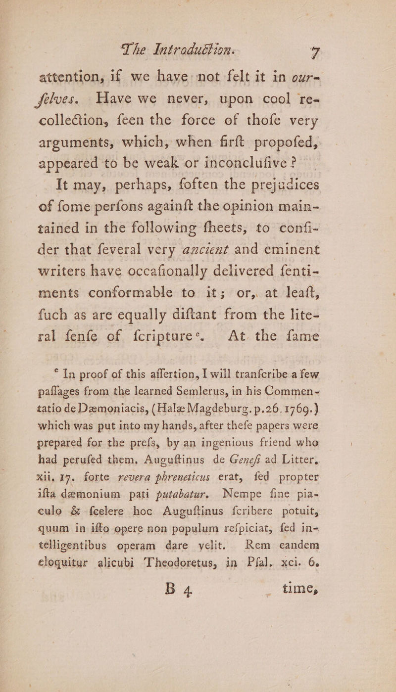 attention, if we have not felt it in our- Jjelves. Have we never, upon cool re- collection, feen the force of thofe very arguments, which, when firft propofed, appeared to be weak or inconclufive? It may, perhaps, foften the prejudices of fome perfons againft the opinion main- tained in the following fheets, to confi- der that feveral very ancient and eminent writers have occafionally delivered fenti- ments conformable to it; or, at leaft, fuch as are equally diftant from the lite- ral fenfe of fcriptures. At the fame * In proof of this affertion, I will tranfcribe a few paflages from the learned Semlerus, in his Commen- tatio de Demoniacis, (Hala Magdeburg. p.26. 1769.) which was put into my hands, after thefe papers were prepared for the prefs, by an ingenious friend who had perufed them. Auguftinus de Genef ad Litter, xii, 17. forte revera phreneticus erat, fed propter ifta demonium pati putabatur, Nempe fine pia- culo &amp; feelere hoc Auguftinus fcribere potuit, quum in ifto opere non populum refpiciat, fed in- telligentibus operam dare velit. Rem eandem eloquitur alicubi Theodoretus, in Pia]. xci. 6. B 4 Ales