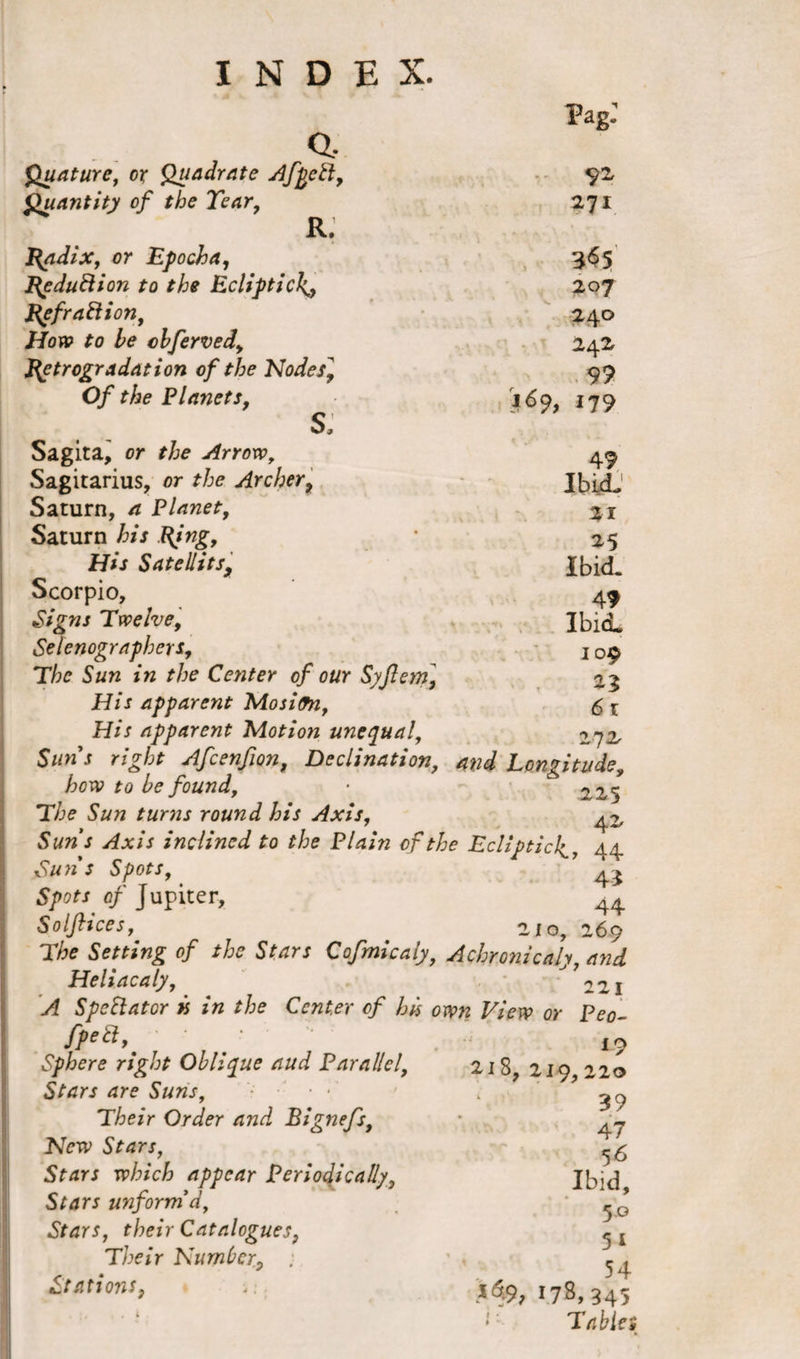 Pag: Quature, or Quadrate AfpeH, Quantity of the Tear, R. J{adix, or Epoch a, fipduftion to the Ecliptick.y J\efraftion. How to he cbferved, petrogradation of the Nodes^ Of the Planets, s: Sagita, or the Arrow, Sagitarius, or the Archer, Saturn, a Planet, Saturn his Bing, His Satellitsy Scorpio, Signs Twelve, Stenographers, The Sun in the Center of our Syflern] His apparent MosilTn, His apparent Motion unequal, Suns right Afcenfion, Declination, and Longitude, be found, ■ 3,25 The Sun turns round his Axis, 42, inclined to the Plain of the Ecliptic4, 44 Su7l S Spots, 4 2 of Jupiter, 44 Solftices, 210, 269 T/te Setting of the Stars Cofmicaly} Achronicaly, Heliacaly, 221 ^ SpeStator k in the Center of his own View or Peo- fpea,' • Sphere right Oblique tiud Parallel, Stars are Suns, Their Order and Bignefs, Sfrfr* tp/?/c£ appear Periodically, Stars unform'd, Stars, their Catalogues, Their Number, ; Stations, 92 271 365 207 240 242 9? 169, 179 49 Ibid- 21 25 Ibid. 49 ibid. 109 23 6 1 272 19 218, 219, 220 39 47 56 Ibid, 5.0 5 1 ;, 54 178,345 Tables
