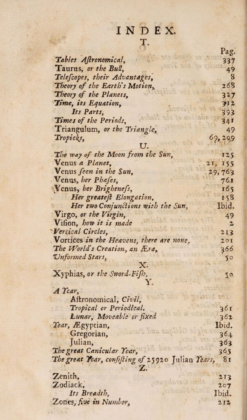 T. Pag. Tables Aftronomical, 337 Taurus, or the Bull, 49 Telefcopes, their Advantages, 8 Theory of the Earth's Motion* 268 Theory of the Planets, 327 Time, its Equation, 3M2 Jrr Parts, 393 Times of the Periods, 341 Triangulum, or Triangle, 49 Tropickj, 6&lt;p, 299 T/jo 0/ Aloow /rowi the Sun, 125 Venus /z Planet, 21, I55 Venus feen in the Sun, 29,763 Venus, her Phafes, 3^nus, her Brightnefs, 761 165 Her greateft Elongation, 158 Her two Conjunctions with the Sun, Ibid. Virgo, or the Virgin, 49 Vifion, how it is made z Vertical Circles, 213 Vortices in the Heavens, there are none, 201 The World's Creation, an Mr a. 366 XJnformed Stars3 ' 50 X- Xyphias, or the Sword-Fijh, * Y. T^r, Aftronomical, Civil, Tropical or Periodical. 361 Lunar, Moveable or fixed 362 Tear, Egyptian, Ibid. Gregorian, 364. Julian, 363 The great Canicular Year, 365 The great Year, confifiing of 25920 Julian Years, 81 /r Z. 4 - * ' * » - Zenith, 213 Zodiack, 207 Its Breadth, Ibid. Zones, five in Number, 21 %