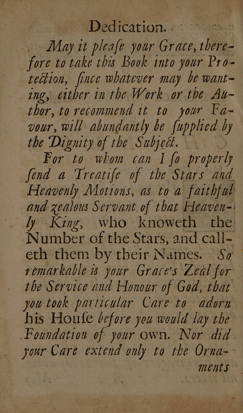 Bnon.: May it Sal jour Grae Wh e~ Cee to take this Book into your Pro- tection, fince whatever may be want ing, either in the Work or the At- thor, to recommend it to your Ta-— vour, will abundantly be [upplied by the ‘Dignity of the Subject. For to whom can I fo properly fend a Treatife of the Stars and Heavenly Motions, as to a farthful and zealous Servant. of that Heaven-' . ty King, who knoweth the Number of the Stars, and call- ; eth them by their Names. Sa | remarkable is your Grace's Zeal for” the Service and Honour of God, that you took particular Care to adorn his Houte dcfore you would lay the Foundation of your own. Nor did. your Care extend ” to the Orna--— ments