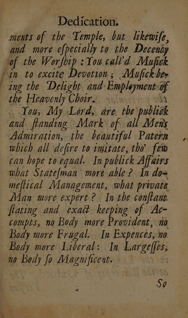 Shi ments of the Temple, but likewife, You, My Lord,. ire the ‘publith Admiration, the beautiful Patern which all defire to imitate, tho fem can bope to equal. In publick Affairs meftical Management, what private Man more expert? In the conftant flating and exatt keeping of Ac- body more Frugal. In Expences, 10. : . 1 &gt; S90 ‘