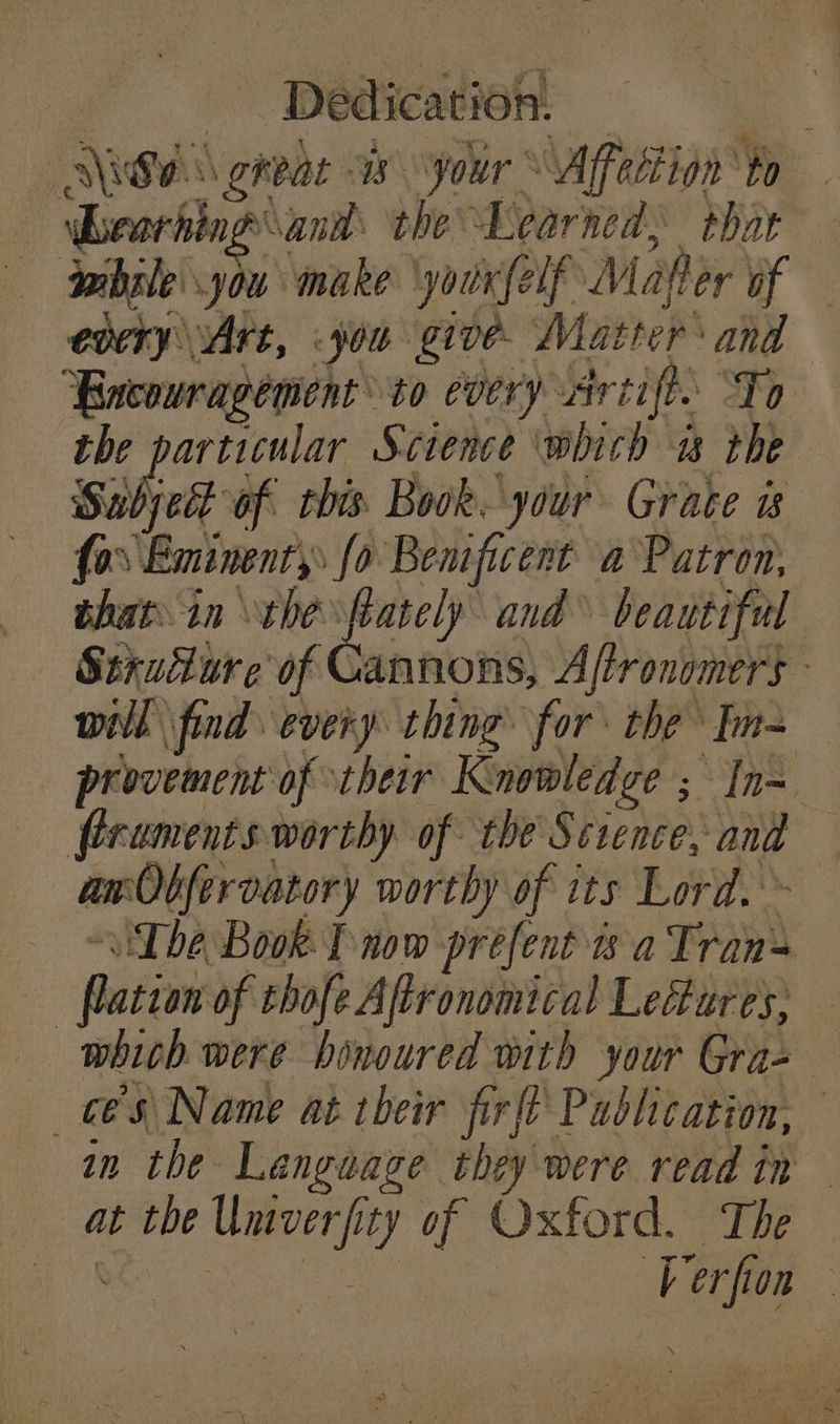 ius \ great is your Affection to Learhing’ and: the’ Learned, thar while you make youxfelf Maher of every Art, job give. Matter’ and “Encouragement to every, Artift. ‘To the Non t ob Science which i the Sabjyed of this Book. your Grate ws {0 ‘Bninenty fo Bemficent a Patron, that in the ftately and beautiful Strufure of Cannons, Aftronomers will find every thing for the Im- provement of their Knowledge ; In- firaments worthy of the Science. and arObfervatory worthy of its Lord. ~ he Book T now preéfent 2 a Taye | ation of thofeAftronomical Lefures, which were honoured with your Gra- 6S Name at their firfi Publication, in the Langwave they were read in at the Univerf ty of Oxford. The