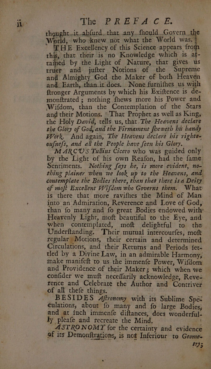 The PRE IA«C.-E: thought..it..abfurd, that, any..fhould..Govern. the World, who knew not what the World was. | THE Excellency of this cee a this, that their is no Knowledge which is at- tained by the Light of Nature, that gives us truet and jufter Notions of the Supreme anf Almighty God the Maker of both Heaven and: Earth, than-ir does... None furnifhes us with ftronger Arguments by which his Exiftence is de- monftrated ; nothing fhews more his Power and Wifdom, than the Contemplation of the Stars and their Motions. * That Prophet as well as King, the Holy David, tells us, that. The Heavens declare the Glory of God, and the Firmament fheweth bi handy Work. And again, The Heavens declare his vighte- oufnefs, and all the People have feen his Glory. MARCUS Tullius Cicero who was guided only by the Light of his own Reafon, had the fame Sentiments. Nohing fays he, is more evident, no- thing plainer when we look up to the Heavens, and, contemplate.the Bodies there, than that there isa Deity of moft Excellent Wifdom who Governs them. What is there that more ravifhes the Mind of Man into an Admiration, Reverence and Love of God, than fo many and fo great Bodies endowed with’ Heavenly Light, moft beautiful to the Eye, and when contemplated, moft delightful to the Underftanding. ‘Their mutual intercourfes, moft regular Motions, their certain and determined Circulations, and their Returns and Periods {et- tled by a Divine Law, in an admirable Harmony, make manifeft to us the immenfe Power, Wifdom and Providence of their Maker; which when we confider we muft neceifarily acknowledge, Reve-. rence and Celebrate the Author and Contriver BESIDES &lt;Aftronomy with its Sublime Spe= culations, about fo many and fo large Bodies, and at {uch immenfe diftances, does wonderful- ly pleafe and recreate the Mind. ge _ ASTRONOMY for the certainty and evidence of its Demonftrations, is not Inferiour to Geome-