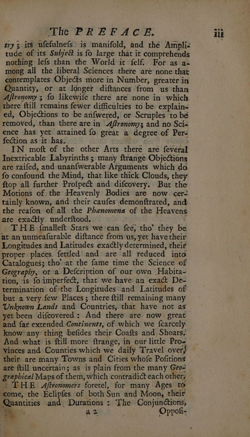 Mie PR EF A OF. try; its ufefulnefs’ is manifold, and thé Ampli- tude of its Subjeé is fo large that it comprehends nothing lefs than the World it felf. For as a- mong all the liberal Sciences there are none that contemplates Objects more in Number, greater in Quantity, or at Ignget diftances from us than Aftronomy ; fo likewife there are none in which ‘there ftill remains fewer difficulties to be explain« ed, Objections to -be anfwered, or Scruples to bé removed, than there are in ftronomys and no Sci« ence has yet attained fo great a degree of Pers fection as it has. Gc ueeey: | ie IN moft of the other Arts there are fevéral Inextticable Labyrinths ; many ftrange Objections are raifed, and unanfwerable Arguments which do fo confound the Mind, that like thick Clouds, rhey ftop all further Profpect and difcovery. But the Motions of the Heavenly Bodies are now. cer- tainly known, and their caufes demonftrated, and. the reafon of all the Phenomena of the Heavens are exactly underftood, : THE {malleft Stars we can fee, tho’ they be at anunmeafurable diftance from us, yet have their Longitudes.and Latitudes exactly determined, their proper places. fettled and are all reduced into Catalogues; tho’at the fame time the Science of Geography, ora Defcription of our own Habita- tion, is fo imperfect, thar we have an exact De- termination ofthe Longitudes and Latitudes of but a very few Places; there ftill remaining many Unknown Lands and Countries, that have not as yet been difcovered:.And there are now. great and far extended Continents, of which we {carcely know’ any thing befides their Coafts and. Shoars| ‘And what is ftill more ftrange, in our little Pros vinces and Counties which we daily Travel over, their are many Towns and Cities whofe Pofitions are ftill uncertain; as is plain from the many Géo- graphical Maps of them, which contradict each others &gt; THE Aftronomers forerel, for many Ages to ‘come, the Eclipfes of both Sun and Moon, their Quantities and Durations : The Conjunctions, .. ae : az Oppok- “ieee ilk