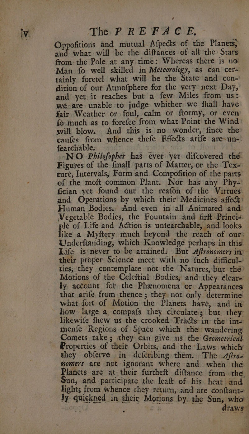 é The PREFACE. Oppofitions and mutual Afpects of the Planets, and what will be the diftances of all the’ Stars from: the Pole at any time: Whereas there is no’ tainly foretel what will be the State and con-' dition of our Atmofphere for the very next Day, and yet it reaches but a few Miles from us: we-are unable to judge whither we fhall have fair Weather or foul, calm or ftormy, or even fo much as to forefee from what Point the Wind caufes from whence thefe Effects arife are-un-. fearchable. ey PO GS ) “NO Philofopher has ever yer difcovered the. Figures of the {mall parts of Matter, or the Tex- ture, Intervals, Form and Compofition of the parts of the moft:common Plant. Nor has any Phy-= Gcian -yet found out the reafon of the Virtues and. Operations by which their Medicines affect: Human Bodies., And even in all Animated and’ Vegetable Bodies, the Fountain and firft Princi-- ple of Life and Action is untearchable, and looks like a Myftery much beyond the reach of our: Underftanding, which Knowledge perhaps in this. Life is never to be attained. But Aftronomers in” their proper Science meet with no fuch difficul- ties; they contemplate not the Natures, but the’ Motions of the Celeftial Bodies, and they ¢lear- ly account for the Phenomena or Appearances that arife from thence ; they not only determine what fort of Motion the Planets have, and in hikewife fhew us the crooked Tracts in the im-= menfe Regions of Space which the wandering — Comets take; they can give us the Geometrical Properties of theit Orbits; and the Laws. which they obferve in defcribing them. The 4fro- yomers are not ignorant where and when the Planets are at their furtheft diftance from. the Sun; and participate the leaf of his heat and. ight; ftom whence they return, and are conftant= ly quickned in their Motions by. the Sun, who | mah draws”