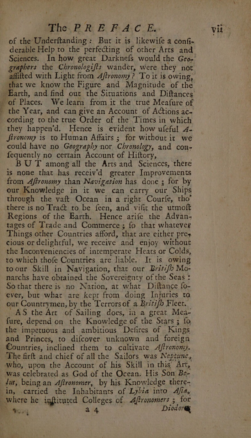 ’] of the Underftanding: Bur it is likewife a confi- derable Help to the perfecting of other Arts and raphers the Chronologifis wander, were they not that we know the Figure and Magnitude of the of Places. We learn from ir the true Meafure of _ the Year, and can give an Account of Actions ac- cording to the true Order of the Times in which they happen’d. Hence is evident how ufeful 4- JStronomy is to Human Affairs ; for withourit we could have no Geography nor Chronology, and con- fequently no certain Account of Hiftory, . BUT among all the Arts and Sciences, there is none that has receiv’d greater Improvements from Afironomy than Navigation has done ; for by our Knowledge in it we can carry our Ships through the vaft Ocean in a right Courfe, tho’ there is no Tract to be feen, and vifir the utmoft Regions of the Earth. Hence arife the Advan- tages of Trade and Commerce ; fo that whateveg Things other Countries afford, that are either prey. cious or delighrful, we receive and enjoy without the Inconveniencies of intemperate Heats or Colds, to which thofe Countries are liable. It is owing toour Skill in Navigation, thar our Britifb Mo- narchs have obtained the Sovereignty of the Seas : Sothat there is no Nation, at what Diftance fo- ever, but whar are kepr from doing Injuries to our Countrymen, by the Terrors of a Britifh Fleet. AS the Art of Sailing does, ia a great Mea- fure, depend on the Knowledge of the Srars ; fo the impetuous and ambitious Defires of Kings and Princes, to difcover unknown and foreign Countries, inclined them to cultivate &lt;Aftronomy. The firft and chief of all the Sailors was Neptune, was celebrated as God of the Ocean. His Son Be- dus, being an Aftronomer, by his Knowledge there- in, carried the Inhabirants of Lybia into Afia, Where he igftituted Colleges of. Aftronomers 5 for Bh to04 a4 Diod ort