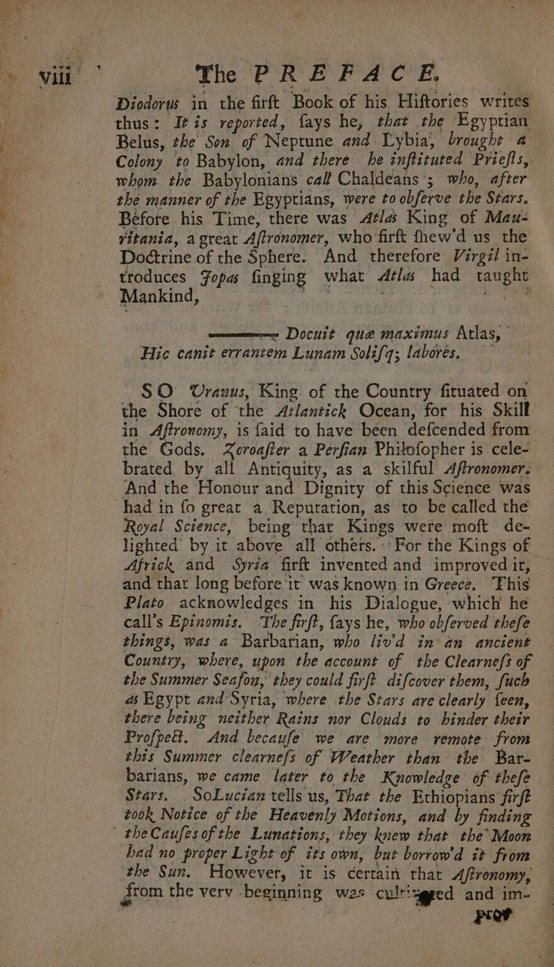 ¢ Diodorus in the firft Book of his Hiftories writes thus: It is reported, fays he, that the Egyptian Belus, the Son of Neptune and Lybia, brought a — Colony to Babylon, and there he inftituted Priefls, whom the Babylonians call Chaldeans '; who, after the manner of the Egyptians, were to obferve the Stars. Before his Time, there was Atlas King of Mau- vitania, agreat Aftronomer, who firft fhew'd us the Doétrine of the Sphere. And therefore Virgil in- troduces Fopas finging what dtlas had taught Mankind, Pt ee ee | —~ Docuit que maximus Atlas, Hic canit errantem Lunam Solifq; laborées, $O Uranus, King of the Country firuated on the Shore of the Arlantick Ocean, for his Skill in Aftronomy, is faid to have been defcended from the Gods. Zoroafter a Perfian Philofopher is cele- brated by all Antiquity, as a skilful Aftronomer: And the Honour and Dignity of this Science was had in fo great a Reputation, as to be called the Royal Science, being that Kings were moft de- lighted by it above all others. For the Kings of Africk and Syria firft invented and improved ir, and that long before it was known in Greece. This Plato acknowledges in his Dialogue, which he call’s Epinomis. The firft, fays he, who obferved thefe things, was a Barbarian, who liv’d in’ an ancient Country, where, upon the account of the Clearnefs of the Summer Seafon, they could firft difcover them, fuch a Egypt and Syria, where the Stars are clearly {een, there being neither Rains nor Clouds to hinder their Profpeét. And becaufe we are more remote from this Summer clearnefs of Weather than the Bar- barians, we came later to the Knowledze of thefe Stars. _SoLucian tells us, That the Ethiopians firft took Notice of the Heavenly Motions, and by finding had no proper Light of its own, but borrow'd it from the Sun. However, it is certain that Affronomy, — from the verv beginning was culriygeed and im- © POF