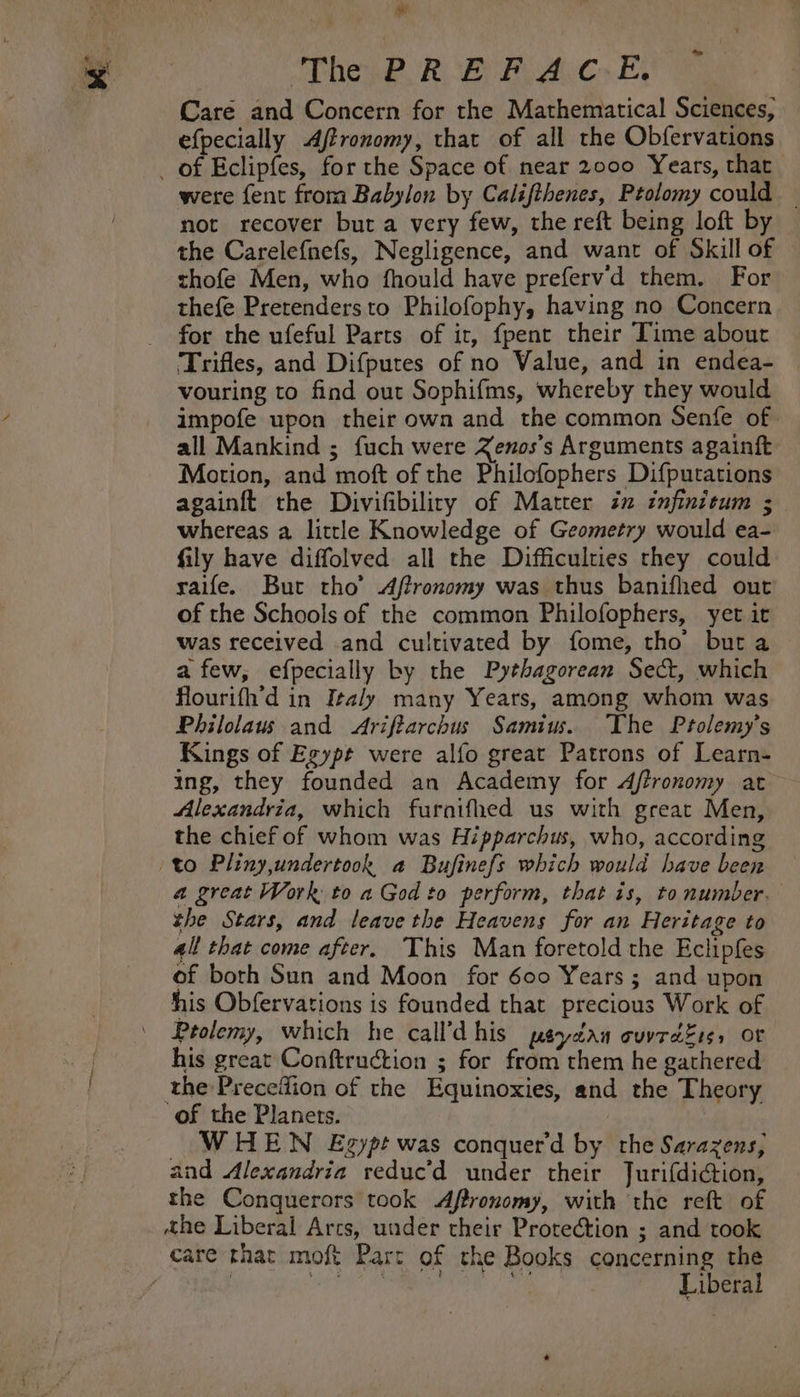 we The PREFACE. Care and Concern for the Mathematical Sciences, efpecially Affronomy, that of all the Obfervations were fent from Babylon by Califihenes, Ptolomy could — not recover but a very few, the reft being loft by — the Carelefnefs, Negligence, and want of Skill of thofe Men, who fhould have preferv'd them. For thefe Prerendersto Philofophy, having no Concern for the ufeful Parts of it, fpent their Time about Trifles, and Difputes of no Value, and in endea- vouring to find out Sophifms, whereby they would impofe upon their own and the common Senfe of all Mankind ; fuch were Zenos’s Arguments againft Motion, and moft of the Philcfophers Difputations againft the Divifibiliry of Matter in infinitum ; whereas a little Knowledge of Geometry would ea- fily have diffolved all the Difficulties they could raife. But tho’ Aftronomy was thus banifhed out of the Schools of the common Philofophers, yet it was received and cultivated by fome, tho buta afew, efpecially by the Pythagorean Sect, which flourifh’d in Italy many Years, among whom was Philolaus and &lt;Ariftarchus Samius. The Prolemy’s Kings of Egypt were alfo great Patrons of Learn- ing, they founded an Academy for dftronomy at Alexandria, which furaifhed us with great Men, the chief of whom was Hipparchus, who, according a great Work to a God to perform, that is, tonumber. the Stars, and leave the Heavens for an Heritage to 4ll that come after. This Man foretold the Eclipfes of both Sun and Moon for 600 Years; and upon his Obfervations is founded that precious Work of Ptolemy, which he call’d his peydau cuvrd£es, oF his great Conftruction ; for from them he gathered the Precefion of the Equinoxies, and the Theory of the Planets. WHEN Exzypt was conquerd by the Sarazens, and Alexandria reduc’d under their Jurifdiction, the Conquerors took Aftronomy, with the reft of the Liberal Arcs, under their Protection ; and took Liberal