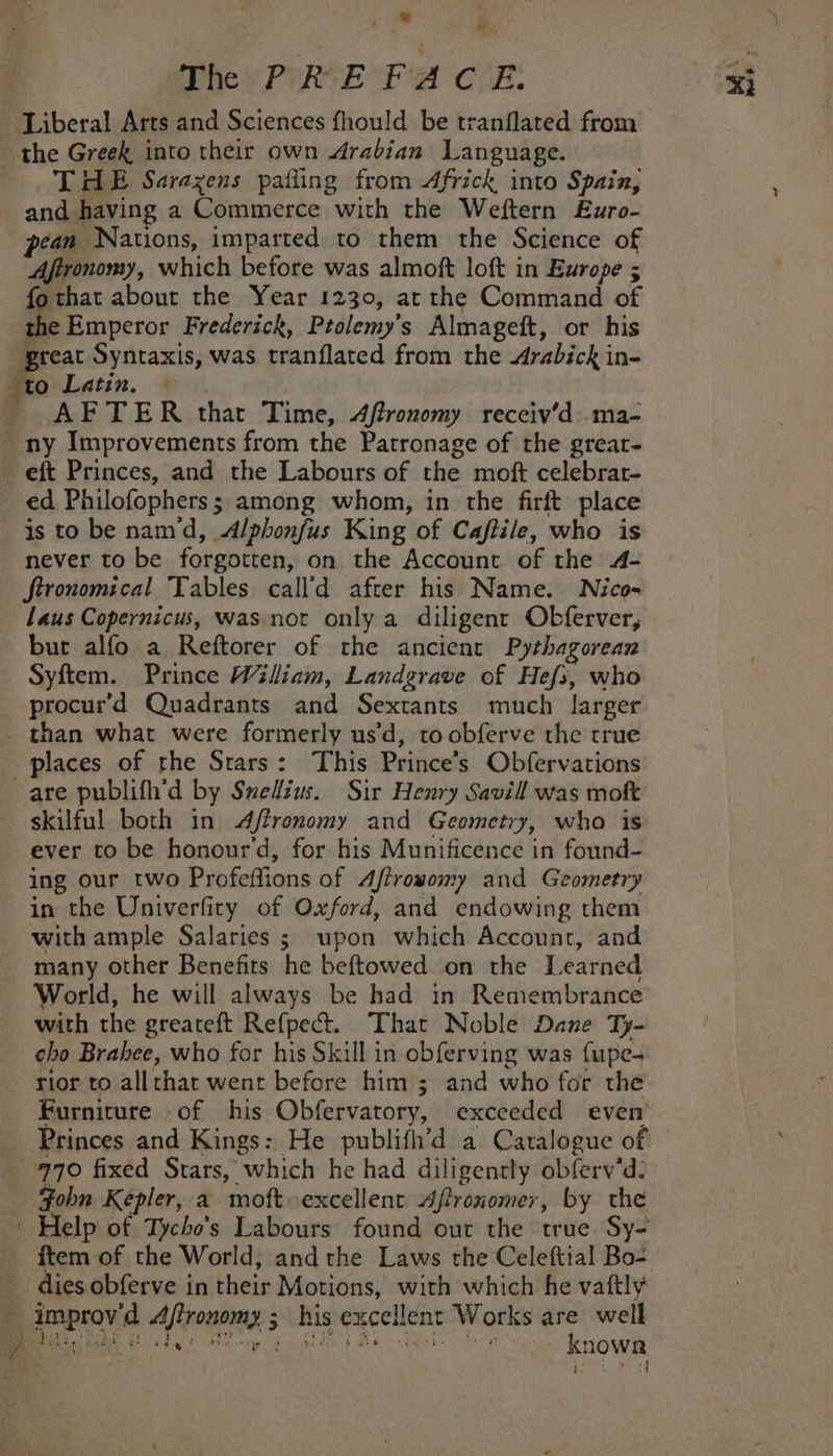 They PURE “Fa Chk. Liberal Arts and Sciences fhould be tranflated from the Greek into their own Arabian Language. THE Sarazens pailing from Africk into Spain, and having a Commerce with the Weftern £uro- ean Nations, imparted to them the Science of Afironomy, which before was almoft loft in Europe ; fothat about the Year 1230, at the Command of the Emperor Frederick, Ptolemy's Almagett, or his great Syntaxis, was tranflated from the Arabicki in- to Latin. - AFTER thar Time, 4ffronomy receiv’d .ma- ny Improvements from the Patronage of the grear- eft Princes, and the Labours of the moft celebrat- ed Philofophers s 3 among whom, in the firit place is to be nam d, Alpbonfus King of Caftile, who is never to be forgotten, on the Account of the A- Jtronomical Tables call’d after his Name. Nico- Laus Copernicus, was not only a diligent Obferver, but alfo a Reftorer of the ancient Pythagorean Syftem. Prince Wiliam, Landgrave of Hefs, who procur'd Quadrants and Sextants much larger than what were formerly usd, to obferve the true places of rhe Stars: This Prince’s Obfervations are publifh’d by Swelius. Sir Henry Savill was moft skilful both in A/ffronomy and Geometry, who is ever to be honour’d, for his Munificence in found- ing our two Profeffions of Aftrowomy and Geometry in the Univerfiry of Oxford, and endowing them with ample Salaries ; upon which Account, and many other Benefits he beftowed on the Learned World, he will always be had in Remembrance with the greateft Refpect. That Noble Dane Ty- cho Brahee, who for his Skill in obf{erving was fupe- rior to allrhat went before him ; and who for the Princes and Kings: He publifh’d a Caralogue of! 770 fixed Stars, which he had diligently obferv’d: Fohn Kepler, a moft excellent Affronomer, by the | Help of Tycho’s Labours’ found out the true Sy- ftem of the World, and the Laws the Celeftial Bo- dies obferve in hie Motions, with which he vaftly improv a Afroninay: 5 5 his excellent Works are well ae ed ; Knowa