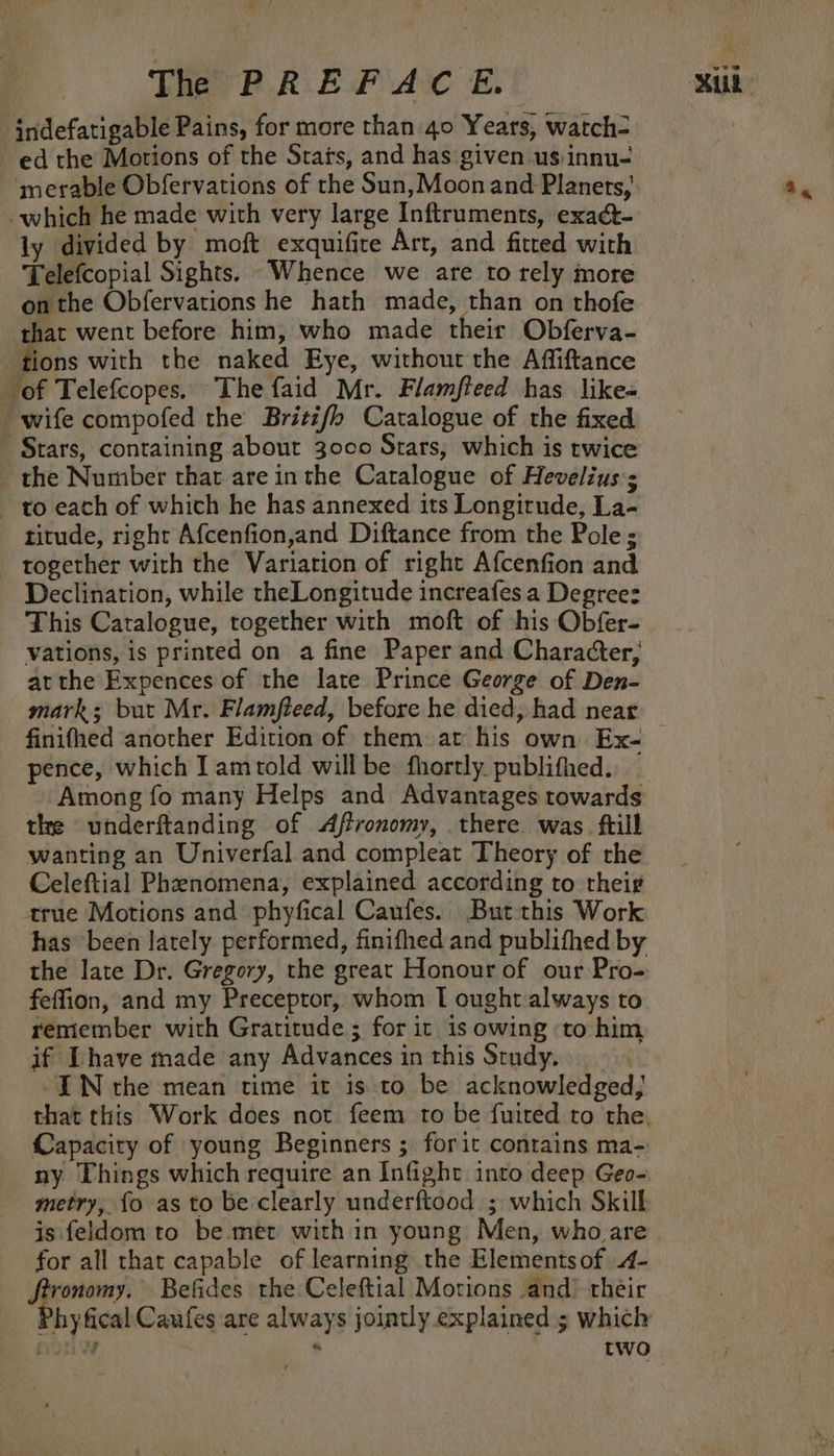 indefatigable Pains, for more than 40 Years, watch- ed the Motions of the Stats, and has given us innu- ‘merable Obfervations of the Sun, Moon and Planets, which he made with very large Inftruments, exact- ly divided by moft exquifite Art, and fitted with Telefcopial Sights. “Whence we are to rely more on the Obfervations he hath made, than on thofe that went before him, who made their Obferva- tions with the naked Eye, without the Affiftance of Telefcopes. The faid Mr. Flamfteed has like- wife compofed the Britif/h Catalogue of the fixed Stars, containing about 3000 Stars, which is twice the Number that are inthe Caralogue of Hevelius:; to each of which he has annexed its Longirude, La- titude, right Afcenfion,and Diftance from the Pole ; together with the Variation of right Afcenfion and Declination, while theLongitude increafes a Degree: This Catalogue, together with moft of his Obfer- vations, is printed on a fine Paper and Character, atthe Expences of the late Prince George of Den- mark: but Mr. Flamfteed, before he died, had near pence, which Iamrold will be fhortly. publifhed. Among fo many Helps and Advantages towards the underftanding of Affronomy, there was ftill wanting an Univerfal and compleat Theory of rhe Celeftial Phenomena, explained according to theig¢ arue Motions and phyfical Caufes. But this Work has been lately performed, finifhed and publifhed by the late Dr. Gregory, the great Honour of our Pro- feffion, and my Preceptor, whom I ought always to remember with Gratitude ; for it is owing ‘to him if Ihave made any Advances in this Study. -IWN the mean time it is to be acknowledged, Capacity of young Beginners ; forit contains ma- ny Things which require an Infight into deep Geo- metry, fo as to be clearly underftood.; which Skill is feldom to be met with in young Men, who are for all that capable of learning the Elementsof 4- fironomy. Befides the Celeftial Motions .and) their Phyfical Caufes are always jointly explained ; which poi . two