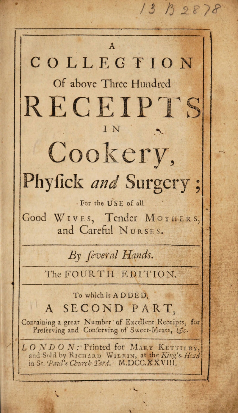 COLLECTION Of above Three Hundred RECE k. I N Cookery, Phylick and Surgery: • For the USE of all Good Wives, Tender Mothers. and Careful Nurses, Ej feveral Hands. The FOURTH EDITION. To which is ADDED, A SECOND PART, Confainmg a great Number‘of Excellent Receipts, for Prelerving and Conferving of Sweet-Meats, L O ND O Printed for Mary Kettilby, and S'-ld by Richard Wilkin, at xht Ki77g's~Hsad in St. ‘^Paul's Ctiircb-Tard.' M.DCC.XXVIIl. V V