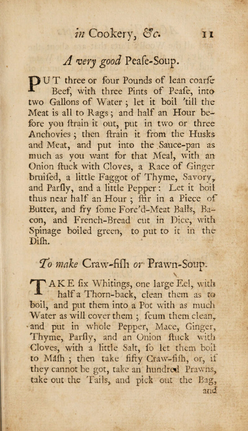 A very good Peafe-Soup. O U T three or four Pounds of lean coarle ^ Beef, with three Pints of Peafe, into two Gallons of Water ; let it boil 'till the Meat is all to Rags; and half an Hour be¬ fore you (train it out, put in two or three Anchovies ; then (train it from the Husks and Meat, and put into the .Sauce-pan as much as you want for that Meal, with an Onion (luck with Cloves, a Race of Ginger bruifed, a little Faggot of Thyme, Savory,, and Parfly, and a little Pepper: Let it boil thus near half an Hour ; (tir in a Piece of Butter, and fry fome Forc'd-Meat Balls, Ba¬ con, and French-Bread cut in Dice, with Spinage boiled green, to put to it in the Dilh. . To make Craw-fidi or Prawn-Soup. \ ‘H AKE fix Whitings, one large Eel, with half a Thorn-back, clean them as to boil, and put them into a Pot with as much Water as will cover them ; feum them clean, 'and put in whole Pepper, Mace, Ginger, Thyme, Parfly, and an Onion (luck with Cloves, with a little Salt, fo let them boil to Ml(h ; then take fifty Craw-fifh, or, if they cannot be got, take an hundred Prav/ns, take out the Tails, and pick out the Bag, and'