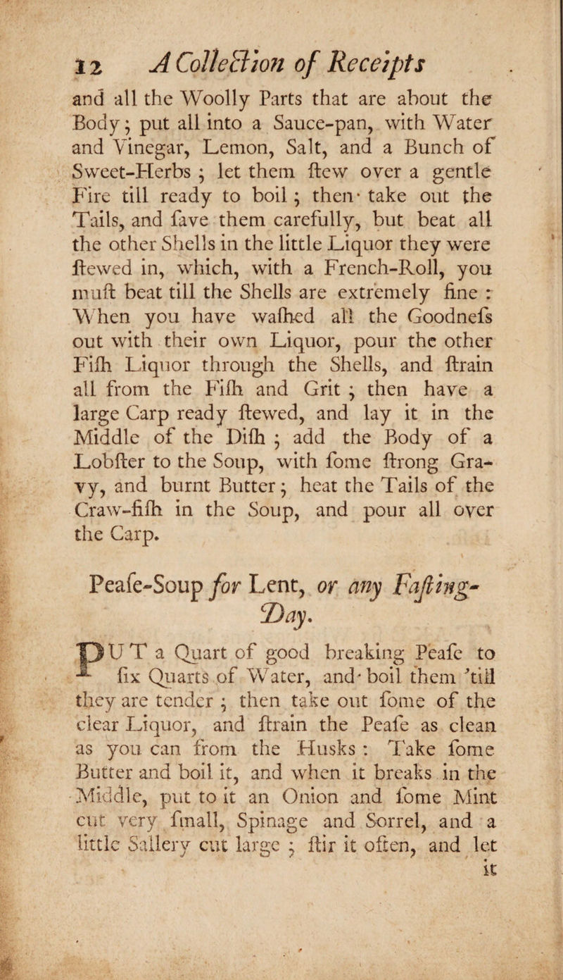 and -all the Woolly Parts that are about the Body; put all into a Sauce-pan, with Water and Vinegar, Lemon, Salt, and a Bunch of Sweet-Herbs ; let them ftew over a gentle B'ire till ready to boil; then* take out the Tails, and fave them carefully, but beat all the other Shells in the little Liquor they were Hewed in, which, with a French-Roll, you niuft beat till the Shells are extremely fine : When you have wafhed all the Goodnefs out with their own Liquor, pour the other Pdlh Liquor through the Shells, and ftrain all from the Filh and Grit ; then have a large Carp ready ftewed, and lay it in the Middle of the Dilh ; add the Body of a Lobfter to the Soup, with fome ftrong Gra¬ vy, and burnt Butter; heat the Tails of the Craw-filh in the Soup, and pour all over the Carp. Peafe-Soup for Lent, or any Fajthg^ F)ay. *13 U T a Quart of good breaking Peafe to ^ fix Qiiarts of Water, and* boil them till they are tender ; then take out fome of the clear Liquor, and ftrain the Peafe as clean as you can from the Husks : Take fome Butter and boil it, and when it breaks in the Middle, put to it an Onion and fome Mint cut very fmall, Spinage and Sorrel, and a little Sailery cut large ; ftir it often, and let