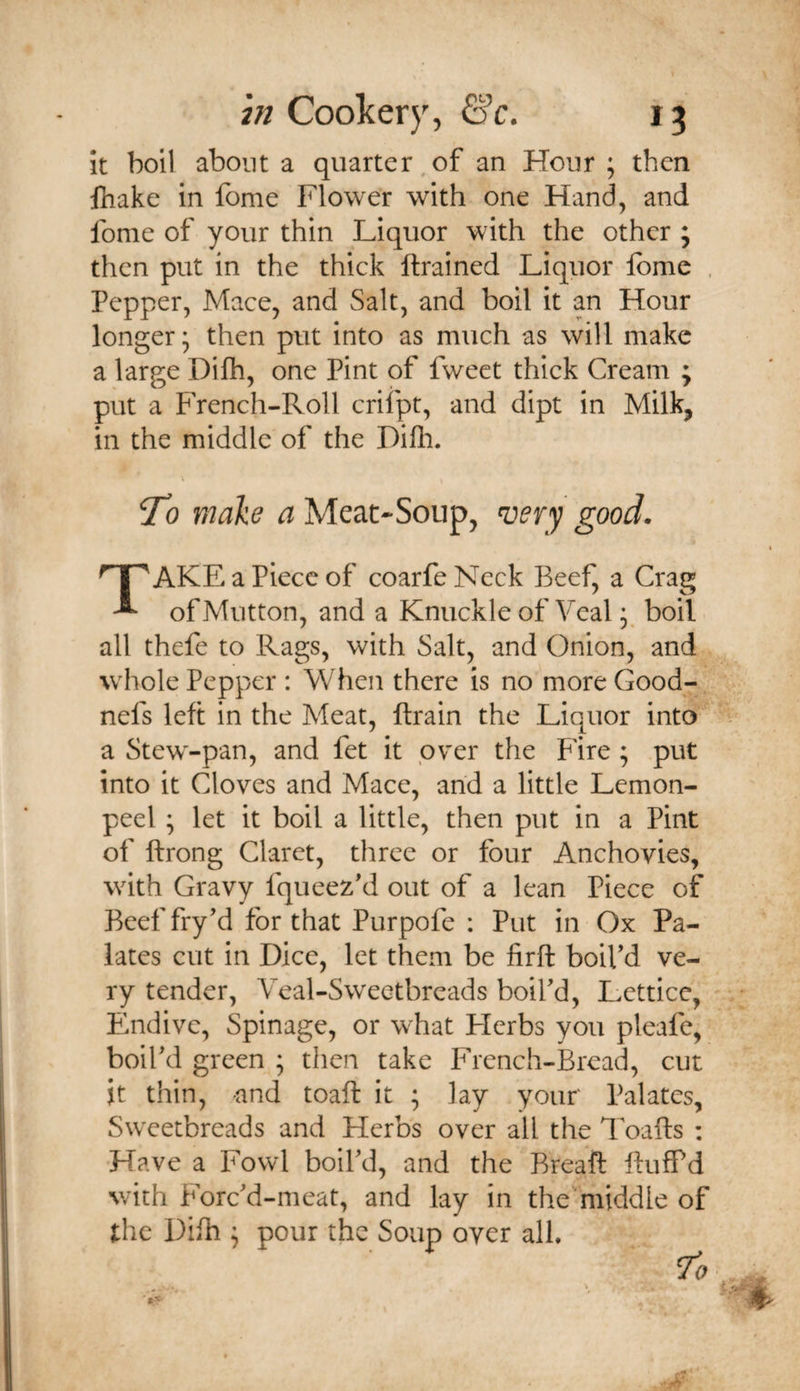 it boil about a quarter,of an Hour ; then lhake in fome Flower with one Hand, and fome of your thin Liquor with the other ; then put in the thick {trained Liquor Ibme . Pepper, Mace, and Salt, and boil it an Hour longer; then put into as much as will make a large Difh, one Pint of fweet thick Cream ; put a French-Roll criipt, and dipt in Milk, in the middle of the Dilh. To make a Meat-Soup, good. AKE a Piece of coarfeNeck Beef, a Crag ^ of Mutton, and a Knuckle of Veal; boil all thefe to Rags, with Salt, and Onion, and whole Pepper : When there is no more Good- nefs left in the Meat, llrain the Liquor into a Stew-pan, and fet it pver the Fire; put into it Cloves and Mace, and a little Lemon- peel ; let it boil a little, then put in a Pint of ftrong Claret, three or four Anchovies, with Gravy fqueez'd out of a lean Piece of Beef fry'd for that Purpofe : Put in Ox Pa¬ lates cut in Dice, let them be firft boil'd ve¬ ry tender, Veal-Sweetbreads boil'd, Letticc, Pmdive, Spinage, or what Herbs you pleafe, boil'd green ; then take French-Bread, cut it thin, -and toaft it ; lay your Palates, Sweetbreads and Herbs over all the Toafts : ■Have a Fowl boil'd, and the Breaft ftufPd with Forc'd-meat, and lay in the'middle of the Difh ; pour the Soup over all.