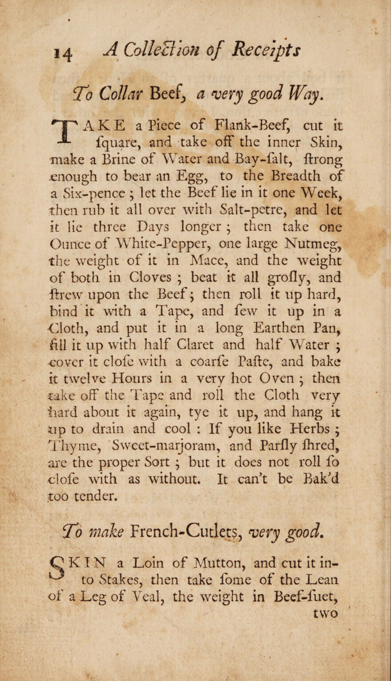To Collar Beef, a very good Way. Take a piece of Flank-Beef, cut it Iquare, and take off the inner Skin, make a Brine of Water and Bay-falt, ftrong enough to bear an Egg, to the Breadth of a Six-pence ; let the Beef lie in it one Week, then rub it all over with Salt-petre, and let it lie three Days longer ; then take one Ounce of White-Pepper, one large Nutmeg, the weight of it in Mace, and the weight of both in Cloves ; beat it all grofly, and ftrew upon the Beef; then roll it up hard, bind it with a Tape, and few it up in a Eloth, and put it in a long Earthen Pan, fill it up with half Claret and half Water ; •cover it clofe with a coarfe Pafte, and bake it twelve Hours in a very hot Oven ; then take off the Tape and roll the Cloth very iiard about it again, tye it up, and hang it up to drain and cool : If you like Herbs ; Thyme, Sweet-marjoram, and Parfly Ihred, arc the proper Sort ^ but it does not roll fo clofe with as without. It can’t be Bak’d too tender. To make French-Cutlet?, ^ery good. Q KI N a Loin of Mutton, and cut It in- ^ to Stakes, then take fome of the Lean of a Leg of Veal, the weight in Beef-fuet, two