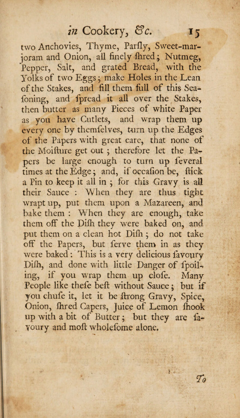 two Anchovies, Thyme, Parfly, Sweet-mar¬ joram and Onion, all finely Hired; Nutmeg, Pepper, Salt, and grated Bread, with the Yolks of two Eggs; make Holes in the Lean of the Stakes, and fill them full of this Sea- foning, and fpread it all over the Stakes, then butter as many Pieces of white Paper as you have Cutlets, and wrap them up every one by themfelves, turn up the Edges of the Papers with great care, that none of the Moifture get out \ therefore let the Pa¬ pers be large enough to turn up feveral times at the Edge; and, if occafion be, flick a Pin to keep it all in ; for this Gravy is all their Sauce : When they are thus tight wrapt up, put them upon a Mazareen, and bake them : When they are enough, take them off the Dilh they were baked on, and put them on a clean hot Difli; do not take off the Papers, but ferve them in as they were baked: This is a very delicious favoury Difh, and done with little Danger of fpoiL ing, if you wrap them up clofe. Many People like thefe befl without Sauce; but if you chufe it, let it be flrong Gravy, Spice, Onion, flired Gapers, Juice of Lemon Ihook up with a bit of Butter; but they are fa- Youry and moft wholefome alone.