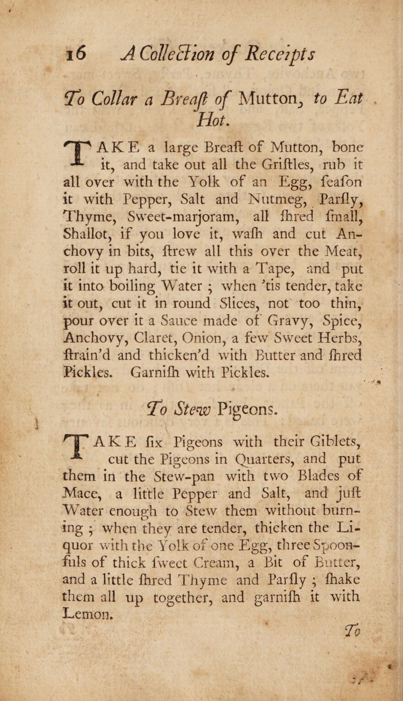 ‘To Collar a Breafl of Mutton, to Eat Hot. TA K E a large Breaft of Mutton, bone it, and take out all the Griftles, rub it all over with the Yolk of an Egg, feafon it with Pepper, Salt and Nutmeg, Parlly, Thyme, Sweet-marjoram, all Ihred finall, Shallot, if you love it, wafh and cut An¬ chovy in bits, ftrew all this over the Meat, roll it up hard, tie it with a Tape, and put it into boiling Water ; when tis tender, take it out, cut it in round Slices, not'too thin, pour over it a Sauce made of Gravy, Spice, Anchovy, Claret, Onion, a few Sweet Herbs, ftrain’d and thicken'd with Butter and Hired Pickles. Garnifli with Pickles. To Stew Pigeons. A K E fix Pigeons with their Giblets, cut the Pigeons in Quarters, and put them in the Stew-pan with two Blades of Mace, a little Pepper and Salt, and juft Water enough to Stew them without burn¬ ing ; when they are tender, thicken the Li¬ quor with the Yolk of one Egg, three Spoon¬ fuls of thick fweet Cream, a Bit of Butter, and a little Ihred Thyme and Parfly ; fhake them all up together, and garnifh it with Lemon, To