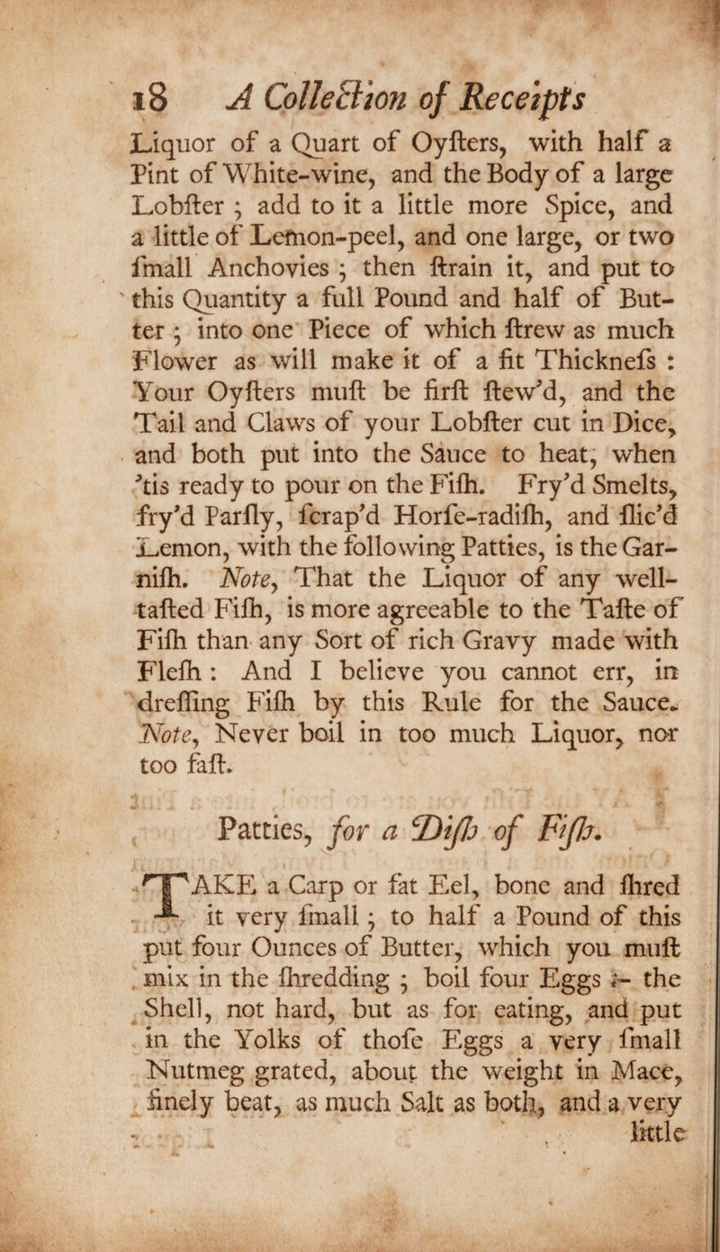 Liquor of a Quart of Oyfters, with half a Pint of White-wine, and the Body of a large Lobfter ; add to it a little more Spice, and a little of Lefnon-peel, and one large, or two fmall Anchovies ; then ftrain it, and put to ' this Quantity a full Pound and half of But¬ ter j into one Piece of which ftrew as much Flower as will make it of a fit Thicknefs : Your Oyfters muft be firft ftew^d, and the Tail and Claws of your Lobfter cut in Dice, . and both put into the Sauce to heat, when tis ready to pour on the Fifli. Fry'd Smelts, fryd Parlly, fcrapM Horfe-radifti, and llic’d Lemon, with the following Patties, is the Gar- nifti. Notey That the Liquor of any well- tafted Filh, is more agreeable to the Tafte of Fifti than- any Sort of rich Gravy made with Flefti: And I believe you cannot err, in drefling Fifti by this Rule for the Sauce.. Notey Never boil in too much Liquor, nor too faft. Patties, for a ^iJJj of FtJJj. AKE a Carp or fat Eel, bone and Ihred - it very fmall; to half a Pound of this put four Ounces of Butter, which you muft mix in the fliredding ; boil four Eggs i- the Shell, not hard, but as for eating, and put in the Yolks of thofe Eggs a very fmall Nutmeg grated, about the weight in Mace, finely beat, as much Salt as both, and a very