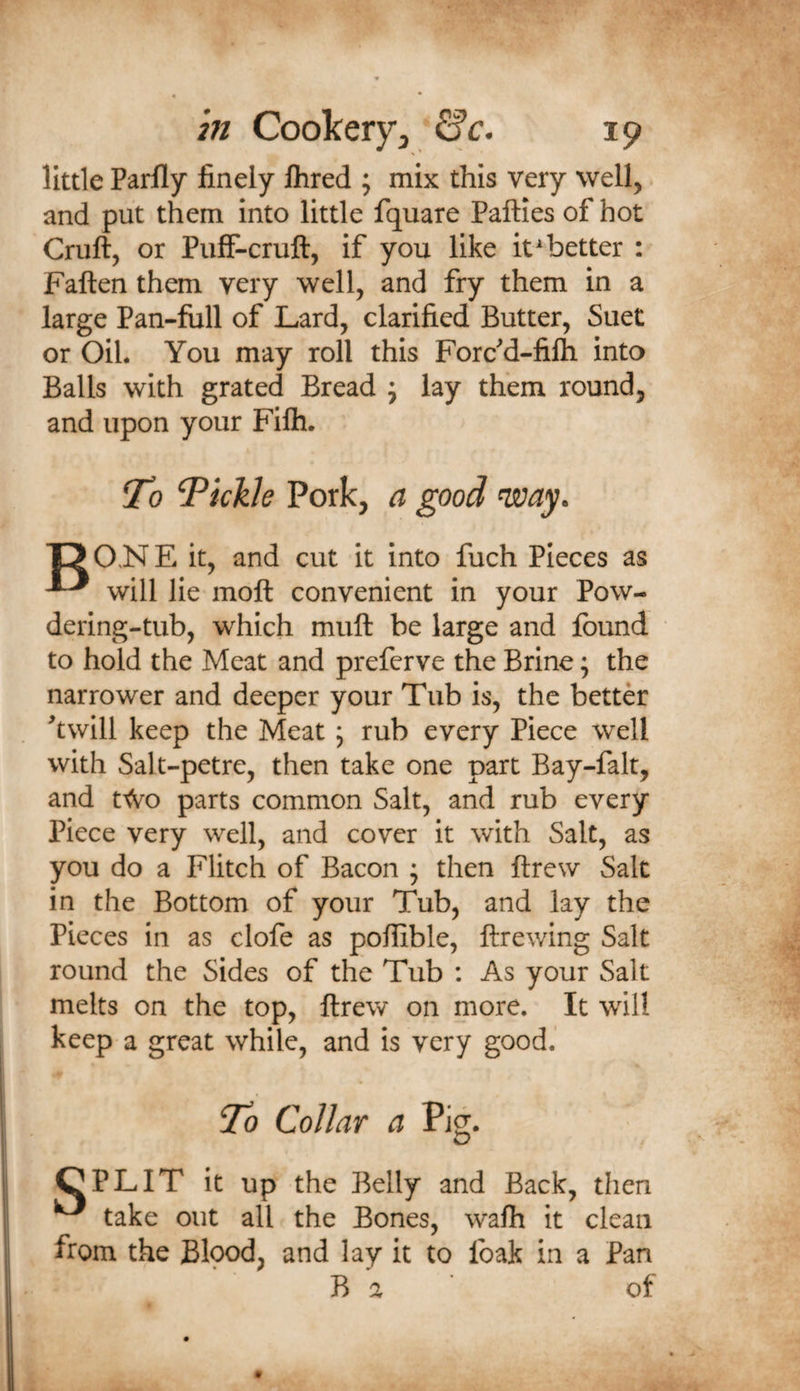 little Parfly finely Ihred ; mix this very well, and put them into little fquare Pafties of hot Cruft, or PufiF-cruft, if you like it ^better : Faften them very well, and fry them in a large Pan-fiill of Lard, clarified Butter, Suet or Oil. You may roll this Forcd-fifti into Balls with grated Bread j lay them round, and upon your Filh. To Tickle Pork, a good ^ay. 'DO.NE it, and cut it into fuch Pieces as ^ will lie moft convenient in your Pow- dering-tub, which muft be large and found to hold the Meat and preferve the Brine; the narrower and deeper your Tub is, the better ^twill keep the Meat ; rub every Piece well with Salt-petre, then take one part Bay-falt, and r&lt;Vo parts common Salt, and rub every Piece very well, and cover it with Salt, as you do a Flitch of Bacon ; then ftrew Salt in the Bottom of your Tub, and lay the Pieces in as clofe as poffible, ftrewing Salt round the Sides of the Tub : As your Salt melts on the top, ftrew on more. It will keep a great while, and is very good.' To Collar a Pig. CPLIT it up the Belly and Back, then ^ take out all the Bones, wafti it clean from the Blood, and lay it to foak in a Pan B a ' of