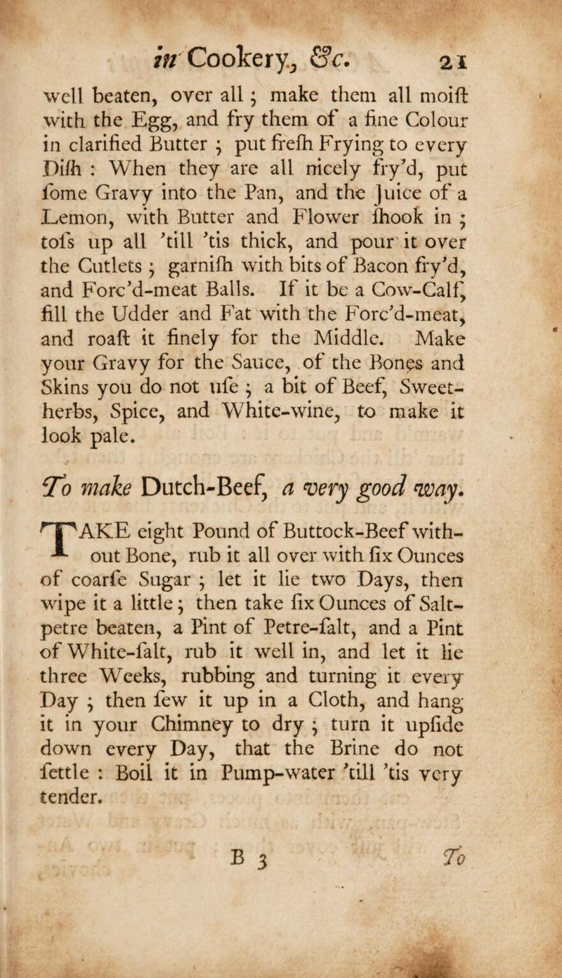 well beaten, over all; make them all moift: with the Egg, and fry them of a fine Colour in clarified Butter ; put frefh Frying to every Dilh : When they are all nicely fry’d, put fome Gravy into the Pan, and the ]uice of a Lemon, with Butter and Flower ihook in ; tofs up all till tis thick, and pour' it over the Cutlets ; garnifh with bits of Bacon fry'd, and Forcd-meat Balls. If it be a Cow-Calf^ fill the Udder and Fat with the Forcd-meat, and roaft it finely for the Middle. Make your Gravy for the Sauce, of the Bon^ and Skins you do not ufe ; a bit of Beef, Sweet- herbs, Spice, and White-wine, to make it look pale. Vo make Dutch-Beef, a ‘very good voay. AKE eight Pound of Buttock-Beef with- ^ out Bone, rub it all over with fix Ounces of coarfe Sugar ; let it lie two Days, then wipe it a little; then take fix Ounces of Salt¬ petre beaten, a Pint of Petre-falt, and a Pint of White-falt, rub it well in, and let it lie three Weeks, rubbing and turning it every Day ; then few it up in a Cloth, and hang it in your Chimney to dry ; turn it upfide down every Day, that the Brine do not fettle : Boil it in Pump-water dll tis very tender.