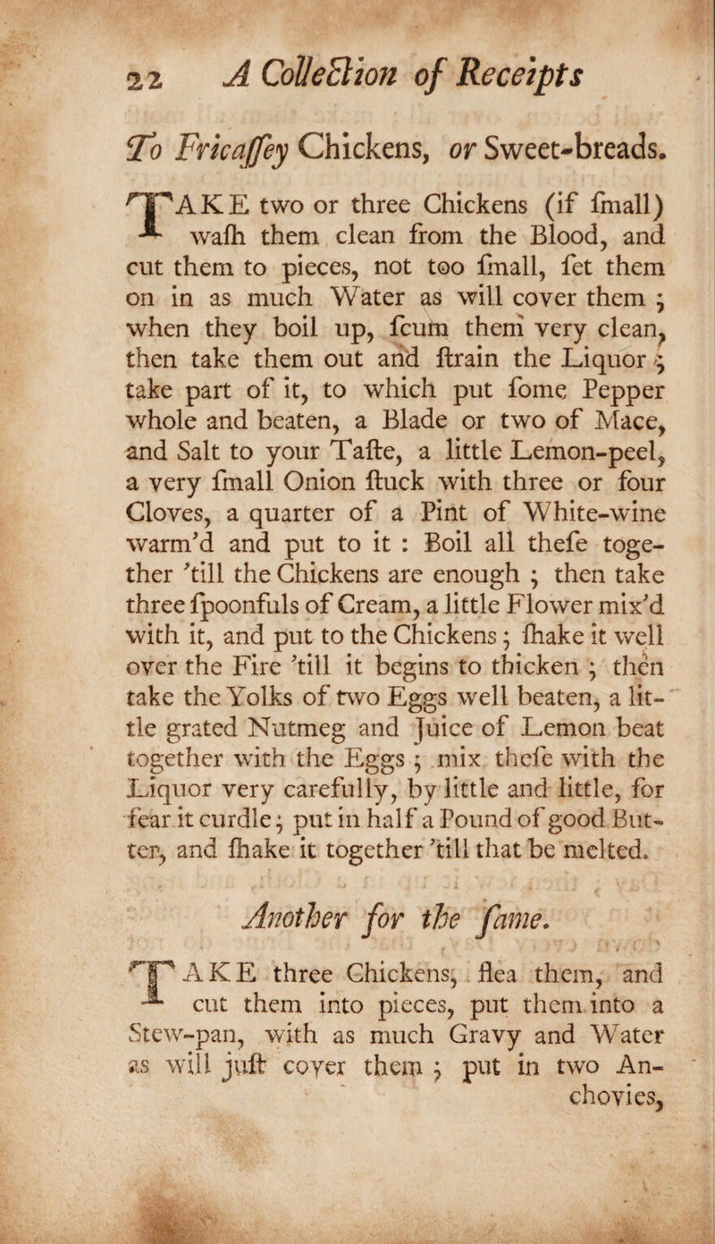 'To Frkajfey Chickens, or Sweet-breads. npAKE two or three Chickens (if fmall) ^ wafti them clean from the Blood, and cut them to pieces, not too linall, fet them on in as much Water as will cover them 5 when they boil up, fcum them very clean^ then take them out arid ftrain the Liquor ^ take part of it, to which put fome Pepper whole and beaten, a Blade or two of Mace, and Salt to your Tafte, a little Lemon-peel, a very fmall Onion ftuck with three or four Cloves, a quarter of a Pint of White-wine warm'd and put to it : Boil all thefe toge¬ ther 'till the Chickens are enough ; then take three fpoonfuls of Cream, a little Flower mix'd with it, and put to the Chickens; fliake it well over the Fire 'till it begins to thicken ; then take the Yolks of two Eggs well beaten, a lit¬ tle grated Nutmeg and juice of Lemon beat together with the Eggs ; mix thefe with the Liquor very carefully, by little and little, for fear it curdle; put in half a Pound of good But¬ ter, and fliake it together 'till that be melted. Another for the fame. ^1^ AKE three Chickens,. flea them, and ^ cut them into pieces, put them into a Stew-pan, with as much Gravy and Water as will juft coyer them j put in two An¬ chovies,