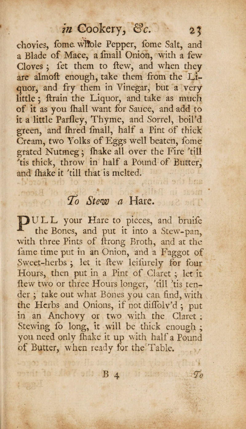 chovies, foma wHole Pepper, fotne Salt, and a Blade of Mace, a fmall Onion, with a few Cloves ; fet them to ftew, and when they arc almoft enough, take them from the Li¬ quor, and fry them in Vinegar, but a very little; ftrain the Liquor, and take as much of it as you fhall want for Sauce, and add to it a little Parlley, Thyme, and Sorrel, .boird green, and flircd finall, half a Pint of thick Cream, two Yolks of Eggs well beaten, fome grated Nutmeg; fhake all over the Fire till 'tis thick, throw in half a Pound of Butter,' and lhake it till that is melted. ti To Stew a Hare. OULL your Hare to pieces, and bruife the Bones, and put it into a Stew-pan, with three Pints of ftrong Broth, and at the fame time put in an Onion, and a Faggot of Sweet-herbs ^ let it ftew leifurely for four Hours, then put in a Pint of Claret ; let it ftew two or three Hours longer, till tis ten¬ der ; take out what Bones you can find, with the Herbs and Onions, if not diftblv^d ; put in an Anchovy or two with the Claret ; Stewing fo long, it will be thick enough ; you need only lhake it up with half a Pound of Butter, when ready for the Table. , -