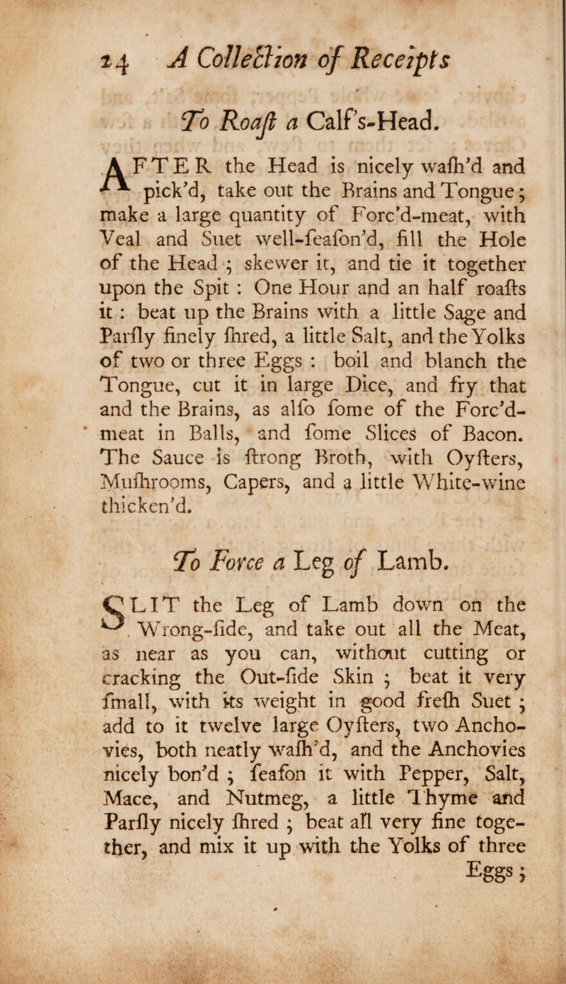 w To Roajt a Calfs-Head, AFTER the Head is nicely wafiiM and pick'd, takeout the Brains and Tongue; make a large quantity of Forc'd-meat, with Veal and Suet well-feafon'd, fill the Hole of the Head ; skewer it, and tie it together upon the Spit : One Hour and an half roafts it : beat up the Brains with a little Sage and Barfly finely fhred, a little Salt, and the Yolks of two or three Eggs : boil and blanch the Tongue, cut it in large Dice, and fry that and the Brains, as alfo fome of the Forc'd- meat in Balls, and fome Slices of Bacon. The Sauce is ftrong Broth, with Oyfters, Muilirooms, Capers, and a little White-wine thicken'd. To Force a Leg of Lamb. OEIT the Leg of Lamb down on the Wrong-fide, and take out all the Meat, as near as you can, without cutting or cracking the Out-fide Skin ; beat it very fmall, with ks weight in good frefh Suet ; add to it twelve large Oyfters, two Ancho¬ vies, both neatly walh'd, and the Anchovies nicely bon'd ; feafbn it with Pepper, Salt, Mace, and Nutmeg, a little I hyme and Parfly nicely flired ; beat all very fine toge¬ ther, and mix it up with the Yolks of three Eggs}