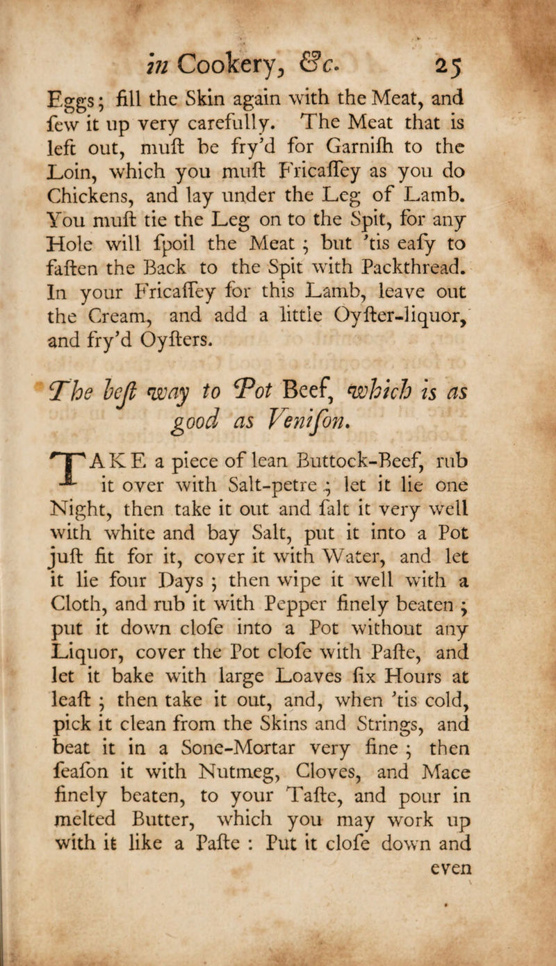 Eggs; fill the Skin again with the Meat, and few it up very carefully. The Meat that is left out, muft be fry’d for Garnifh to the Loin, which you muft Fricaifey as you do Chickens, and lay under the Leg of Lamb. You muft tie the Leg on to the Spit, for any Hole will fpoil the Meat ; but ftis eafy to faften the Back to the Spit with Packthread. • In your Fricafley for this Lamb, leave out the Cream, and add a little Oyfter-liquor,' and fry’d Oyfters. The Icjl way to Tot Beef, which is as good as Venifon. ^1 ^AKE a piece of lean Buttock-Reef, rub it over with Salt-petre ^ let it lie one Night, then take it out and fait it very well with white and bay Salt, put it into a Pot juft fit for it, cover it with Water, and let it lie four Days ; then wipe it well with a Cloth, and rub it with Pepper finely beaten ; put it down clofe into a Pot without any Liquor, cover the Pot clofe with Pafte, and let it bake with large Loaves fix Hours at leaft ; then take it out, and, when 'tis cold, pick it clean from the Skins and Strings, and beat it in a Sone-Mortar very fine ; then feafon it with Nutmeg, Cloves, and Mace finely beaten, to your Taftc, and pour in melted Butter, which you may work up with it like a Pafte : Put it clofe down and even