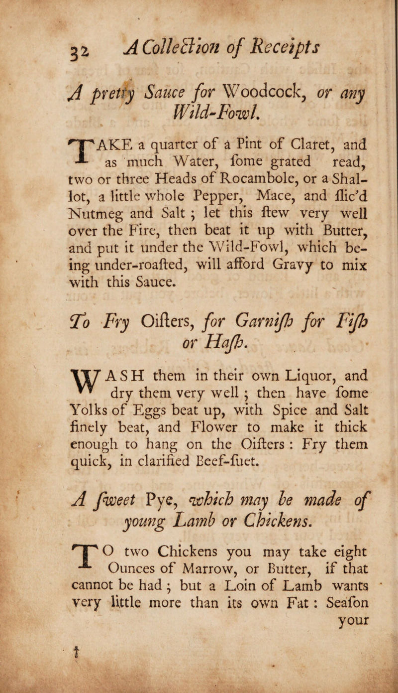 A pretty Sauce for Woodcock, or any Wild-Fowl Take a quarter of a Pint of Claret, and as much Water, fome grated read, two or three Heads of Rocambole, or a Shal¬ lot, a little whole Pepper, Mace, and flic'd Nutmeg and Salt ; let this ftew very well over the Pdre, then beat it up with Butter, and put it under the Wild-Fowl, which be¬ ing under-roafted, will afford Gravy to mix with this Sauce. 5^ Pry Oiflers, for Garnijlo for Fijh or Hajh. ( VT7 ASH them in their own Liquor, and dry them very well ; then have fome Yolks of Eggs beat up, with Spice and Salt finely beat, and Flower to make it thick enough to hang on the Oifters : Fry them quick, in clarified Eeef-fuet. A fweet Pye, ^hich may he made of young Lamb or Chickens. two Chickens you may take eight Ounces of Marrow, or Butter, if that cannot be had ; but a Loin of Lamb wants ' very little more than its own Fat: Seafon your t