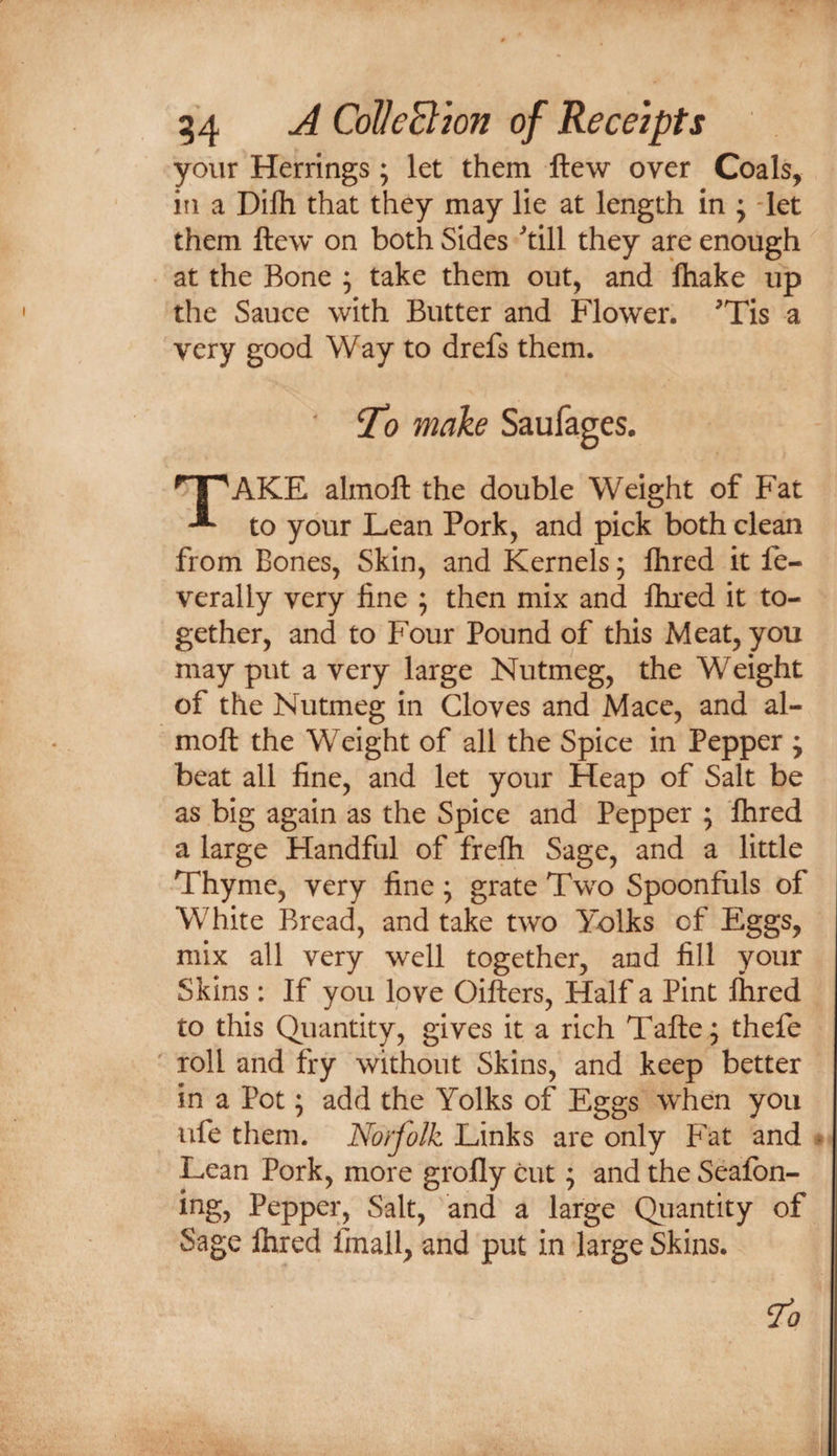 your Herrings ; let them ftew over Coals, in a Dilh that they may lie at length in ; -let them ftew on both Sides till they are enough ^ at the Bone ; take them out, and ftiake up the Sauce with Butter and Flower. Tis a very good Way to drefs them. ^ |^AKE almoft the double Weight of Fat to your Lean Pork, and pick both clean from Bones, Skin, and Kernels; Ihred it fe- verally very fine ; then mix and lhi*ed it to¬ gether, and to Four Pound of this Meat, you may put a very large Nutmeg, the Weight of the Nutmeg in Gloves and Macc, and al¬ moft the Weight of all the Spice in Pepper ; beat all fine, and let your Heap of Salt be as big again as the Spice and Pepper ; fhred a large Handful of frefli Sage, and a little Thyme, very fine; grate Two Spoonfuls of White Bread, and take two Yolks of Eggs, mix all very well together, and fill your Skins : If you love Oifters, Half a Pint flared to this Quantity, gives it a rich Tafte; thefe roll and fry without Skins, and keep better in a Pot; add the Yolks of Eggs when you ufe them. Norjolk Links are only Fat and Lean Pork, more grofly cut; and the Sealbn- ing, Pepper, Salt, and a large Quantity of Sage ihred fmall, and put in large Skins.