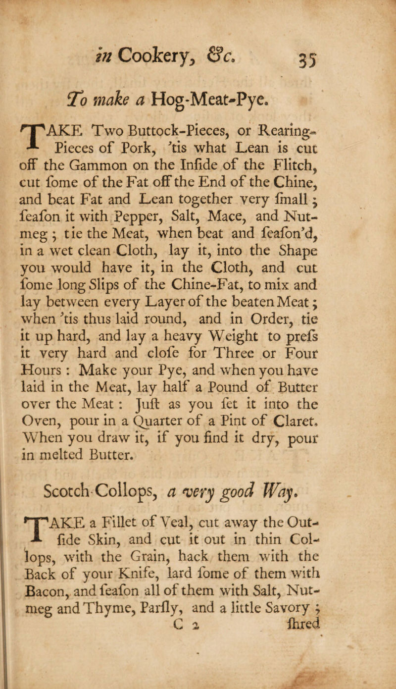 To make a Hog-Meat-Pye. Take Two Buttock-pieces, or Rearing^ Pieces of Pork, ^tis what Lean is cut off the Gammon on the Infide of the Flitch, cut fome of the Fat off the End of the Chine, and beat Fat and Lean together very Imall ; feafon it with pepper. Salt, Mace, and Nut¬ meg ; t ie the Meat, when beat and feafbn'd, in a wet clean Cloth, lay it, into the Shape you would have it, in the Cloth, and cut ibme long Slips of the Chine-Fat, to mix and lay between every Layer of the beaten Meat; when tis thus laid round, and in Order, tie it up hard, and lay a heavy Weight to prefi it very hard and clofe for Three or Four Hours: Make your Pye, and when you have laid in the Meat, lay half a Pound of. Butter over the Meat; Juft as you fet it into the Oven, pour in a Quarter of a Pint of Claret, When you draw it, if you find it dry, pour in melted Butter, Scotch-Collops, a n^ery good Way. Take a Fillet of Veal, cut away the Out- I fide Skin, and cut it out in thin Col- lops, with the Grain, hack them with the ii Back of your Knife, lard fome of them with I Bacon, and feafon all of them with Salt, Nut- 1 meg and Thyme, Paidly, and a little Savory ; I C 2 fhred