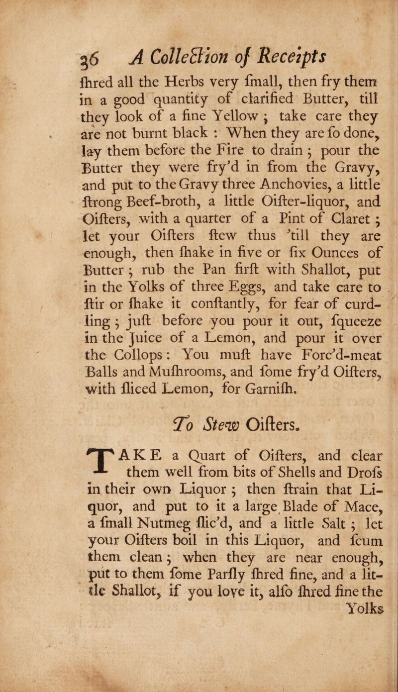 Hired all the Herbs very fmall, then fry them in a good quantity of clarified Butter, till they look of a fine Yellow ; take care they are not burnt black : When they are fo done, lay them before the Fire to drain ; pour the Butter they were fry’d in from the Gravy, and put to the Gravy three Anchovies, a little ftrong Beef-broth, a little Oifter-liquor, and Oifters, with a quarter of a Pint of Claret; let your Oifters ftew thus ftill they are enough, then ftiake in five or fix Ounces of Butter ; rub the Pan firft with Shallot, put in the Yolks of three Eggs, and take care to ftir or ftiake it conftantly, for fear of curd¬ ling ^ juft before you pour it out, fqueeze in the Juice of a Lemon, and pour it over the Collops: You muft have Forced-meat Balls and Muftirooms, and Ibme fry^d Oifters, with lliced Lemon, for Garnifti. To Stew Oifters. Take a Quart of Oifters, and clear them well from bits of Shells and Drols in their own Liquor ; then ftrain that Li¬ quor, and put to it a large Blade of Mace, a fmall Nutmeg fliced, and a little Salt ; let your Oifters boil in this Liquor, and fcum them clean j when they are near enough, piit to them Ibme Parfly Ihred fine, and a lit¬ tle Shallot, if you love it, alfo Ihred fine the Yolks