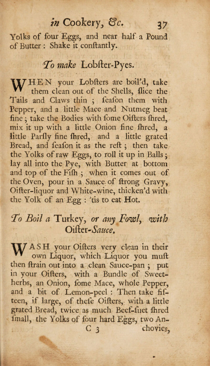 Yolks of four Eggs, and near half a Pound of Butter : Shake it conftantly. ?o make Lobfter-Pyes. your Lobfters are boilM, take them clean out of the Shells, flice the Tails and Claws thin ; feafon them with Pepper, and a little Mace and Nutmeg beat ' fine • take the Bodies with fome Oifters Ihred, mix it up with a little Onion fine Ihred, a little Parfly fine ftired, and a little grated Bread, and feafon it as the reft ; then take the Yolks of rayr Eggs, to roll it up in Balls j lay all into the Pye, with Butter at bottom and top of the Filh ; when it comes out of the Oven, pour in a Sauce^ of ftrong Gravy, Oifter-liquor and White-wine, thicken’d with the Yolk of an'Egg : ’tis to eat Hot* ^0 Boil a Turkey, or any Fo’wly nsolth Oiiict^Sauce. ASH your Oifters very clean in their own Liquor, which Liquor you muft then ftrain out into a .clean Sauce-pan ; put in your Oifters, with a Bundle of Sweet- herbs, an Onion, fbme Mace, whole Pepper, and a bit of. Lemon-peel ; Then take fif¬ teen, if large, of thefe Oifters,- with a little grated Bread, twice as much Beef-fuet Ihred ' fmall, the Yolks of four hard Eggs, two An- C 3 chovies,