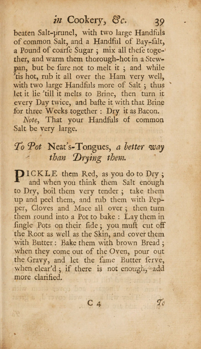 beaten Salt-prunel, with two large Handfuls of common Salt, apd a Handful of Bay-falt, a Pound of coarfe Sugar ; mix all thefe toge-' ther, and warm them thorough-hot in a Stew- pan, but be fure not to melt it ; and while 'tls hot, rub it all over the Ham very well, with two large Handfuls more of Salt ; thus let it lie 'till it melts to Brine, then turn it every Day twice, and bafte it with that Brine for three Weeks together : Dry it as Bacon. That your Handfuls of common Salt be very large. * To Neat's-Tongues, a letter ^ay thmi Tirying them. P ICKLE them Red, as you do to Dry ; and when you think them Salt enough to Dry, boil them very tender ; take them up and peel them, and rub them with Pep¬ per, Cloves and Mace all over ; then turn them round into a Pot to bake : Lay them in fingle Pots on their fide; you muft cut off the Root as well as the Skin, and cover them with Butter : Bake them with brown Bread ; when they come out of the Oven, pour out the Gravy, and let the fame Butter ferve, when clear'd; if there is not enou'gh^'-add more clarified.