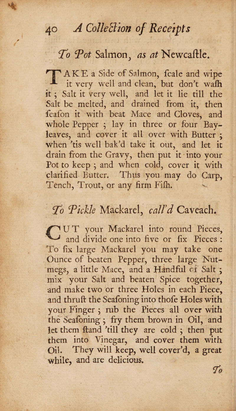 “To ^ot Salmon, as at Newcaftle. AKE a Side of Salmon, fcale and wipe it very well and clean, but don't wafh it ; Salt it very well, and let it lie till the Salt be melted, and drained from it, then feafon it with beat Mace and Cloves, and whole Pepper ; lay in three or four Bay- leaves, and cover it all over with Butter ; when 'tis well bak'd take it out, and let it drain from the Gravy, then put it • into your Pot to keep ; and when cold, cover it with clarified Butter. Thus you may do Carp, Tench, Trout, or any firm PTh. ^ To fickle Mackarel, caJFd Caveach. U T your Mackarel into round Pieces, and divide one into five or fix Pieces : To fix large Mackarel you may take one Ounce of beaten Pepper, three large Nut¬ megs, a little Mace, and a Handful ci Salt ; mix your Salt and beaten Spice together, and make two or three Holes in each Piece, and thruft the Sealbning into thofe Holes with your Finger 5 rub the Pieces all over with the Seafoning ; fry them brown in Oil, and let them Hand 'till they are cold ; then put them into Vinegar, and cover them with Oil. They will keep, well cover'd, a great while, and are delicious. 7^0