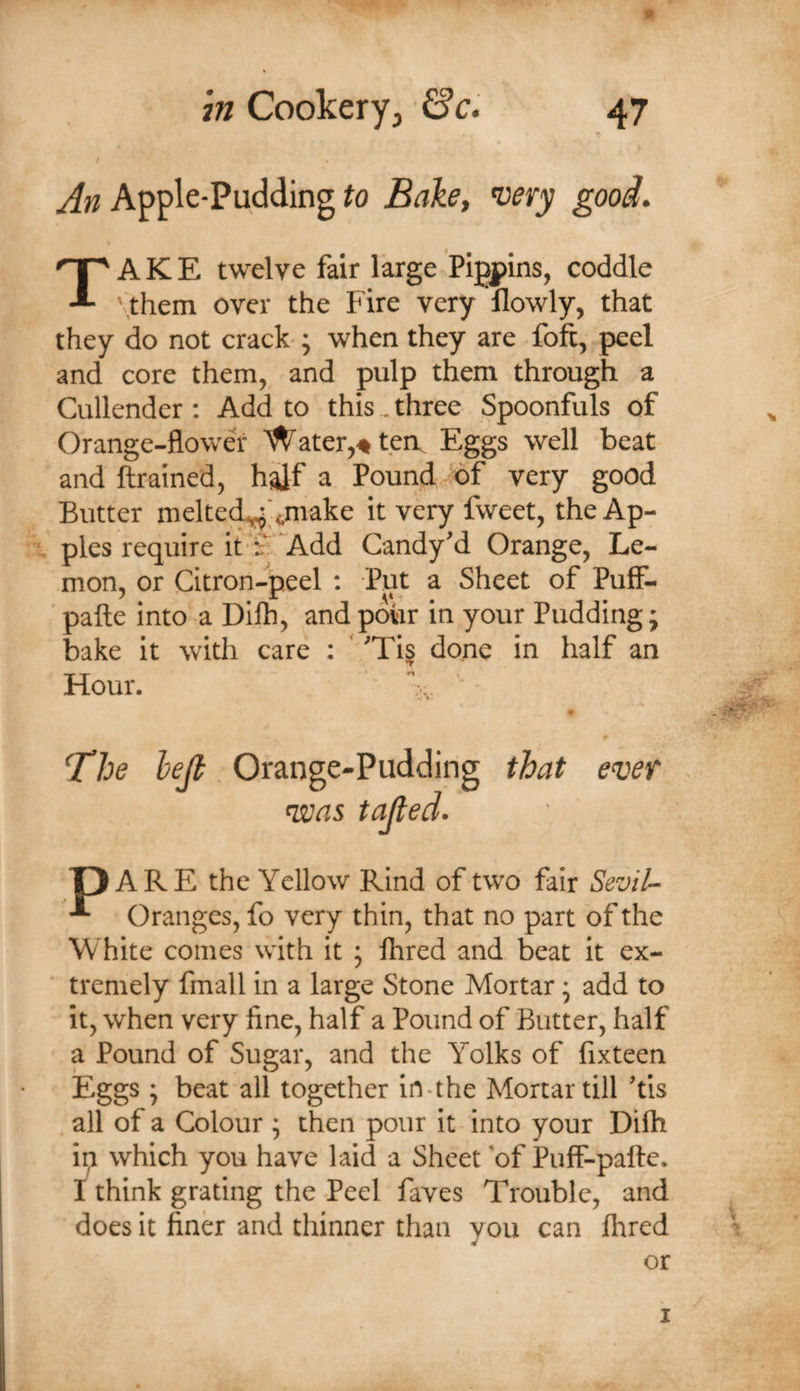An Apple-Pudding to Bake, nuery good, Take twelve fair large Pigpins, coddle \them over the Fire very flowly, that they do not crack-; when they are foft, peel and core them, and pulp them through a Cullender: Add to this, three Spoonfuls of Orange-flower Water,♦ten. Eggs well beat and ftrained, half a Pound, of very good Butter melted^'&lt;,make it very fweet, the Ap- pies require it i'  Add Candy’d Orange, Le¬ mon, or Citron-peel : Put a Sheet of Puff- pafte into a Difli, and pour in your Pudding; bake it with care : ” 'Ti| done in half an Hour. v, ■ ‘The hejt Orange-Pudding that ever &lt;was tailed. P ARE the Yellow Rind of two fair Sevil-^ Oranges, fo very thin, that no part of the White comes with it j Hired and beat it ex¬ tremely fmall in a large Stone Mortar • add to it, when very fine, half a Pound of Butter, half a Pound of Sugar, and the Yolks of fixteen Eggs * beat all together in-the Mortar till 'tis all of a Colour ; then pour it into your Dilh ip which you have laid a Sheet 'of Pulf-pafte. I think grating the Peel faves Trouble, and does it finer and thinner than you can Hired or I