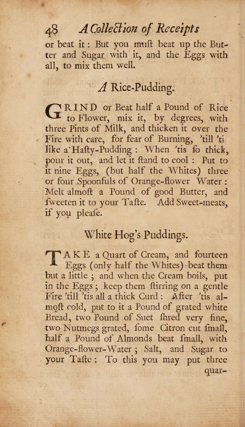 or beat It: But you miift beat up the But¬ ter and Sugar, with* it, and the Eggs with all, to mix them w^ell. A Rice-Pudding: Grind or Beat half a Pound of Rice to Elower, mix It, by degrees, with three Pints of Milk, and thicken it over the Fire with care, for fear of Burning, ^till 'i\ like a’Hafty-Pudding : When 'tis fo thick, pour it out, and let it Hand to cool : Put to it nine Eggs, (but half the Whites) three or four Spoonfuls of Orange-flower Water : Melt almoft a Pound of good Butter, and fweeten it to your Tafte. Add Sweet-meats, if you pleafe. White Hog’s Puddings. A K E a Quart of Cream, and fourteen ^ Eggs (only half the Whites)-beat them but a little • and when the Cream boils, put in the Eggs ; keep them llirring on a gentle Fire till tis all a thick Curd : After tis al- moft cold, put to it a Pound of grated white Bread, two Pound of Suet ftired very fine, two Nutmegs grated, fome Citron cut fmall, half a Pound of Almonds beat fmall, with Orange-flower-Water ; Salt, and Sugar to your Tafte : To this you may put three quar-