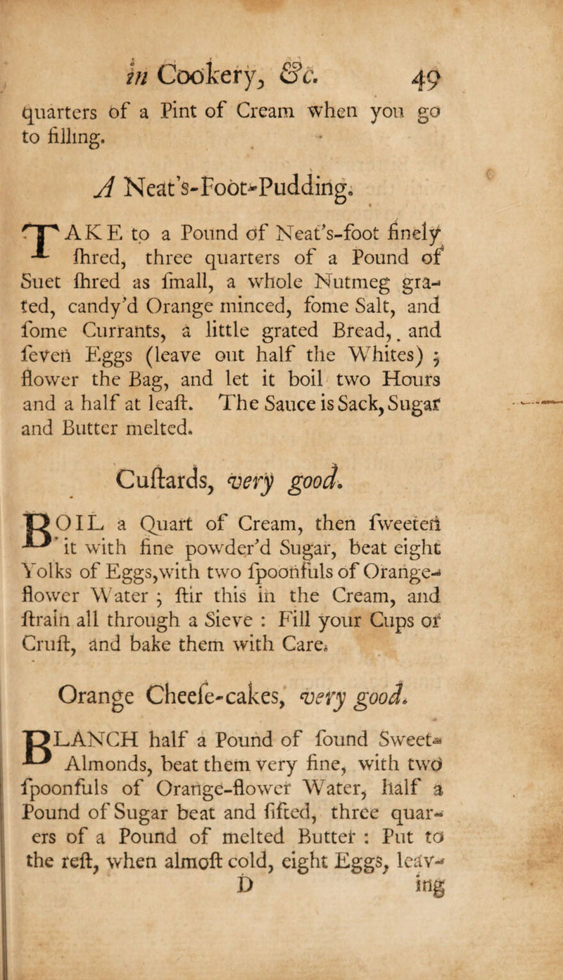 quarters of a Pint of Cream when you go to liiling. V A Neat’s-Foot-Pudding; AKE to a Pound of NeaCs-foot finely fhred, three quarters of a Pound of^ Suet Ihred as fmall, a whole Nutmeg gra-« ted, candy’d Orange minced, fome Salt, and fome Currants, a little grated Bread,, and feveii Eggs (leave out half the Whites) 5 flower the Bag, and let it boih two Hours and a half at leaft. The Sauce is Sack, Sugar and Butter melted* Cuftards, gooa. OOlL a Qiiart of Cream, then fweeteh it with fine powder'd Sugar, beat eight Yolks of Eggs,with two fpoonfuls of Orarige-^ flower Water ; ftir this in the Cream, and ftrain all through a Sieve : Fill your Cups or Crufl:, and bake them with Care* Orange Cheefe-cakes,^ ^ery good. T5LANCH half a Pound of found Sweets ^ Almonds, beat them very fine, with twO fpoonfuls of Orange-flowet Water, half a Pound of Sugar beat and lifted, three quar- ers of a Pound of melted Butter : Put to the reft, when almoft cold, eight Eggs, Icav-- D mg