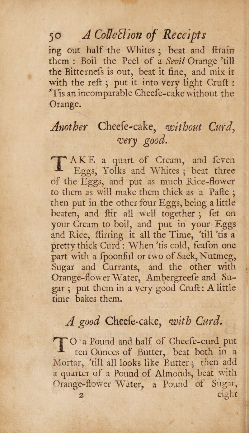 ing out half the Whites ; beat and ftraiii them : Boil the Peel of a Sevil Orange till the Bitternefs is out, beat it fine, and mix it with the reft ; put it into very light Cruft : 'Tis an incomparable Gheefe-cake without the Orange. Another Cheefe-cake, without Curdy AKE a quart of Cream, and feven ^ Eggs, Yolks and Whites ; beat three of the Eggs, and put as much Rice-flower to them as will make them thick as a Pafte ; then put in the other four Eggs, being a little beaten, and ftir all well together ; fet on your Cream to boil, and put in your Eggs and Rice, ftirring it all the Time, ftill ’tis a pretty thick Curd: When tis cold, feafon one part with a fpoonful or two of Sack, Nutmeg, Sugar and Currants, and the other with Orange-flower Water, Ambergreefe and Su¬ gar y put them in a very good Cruft: A little time bakes them. A gtx)d Cheefe-cake, ^Ith Curd. O ' a Pound and half of Cheefe-curd put ten Ounces of Butter, beat both in a Mortar, Ail I all looks like Buttery then add a quarter of a Pound of Almonds, beat with Orange-flower Water, a Pound of Sugar,